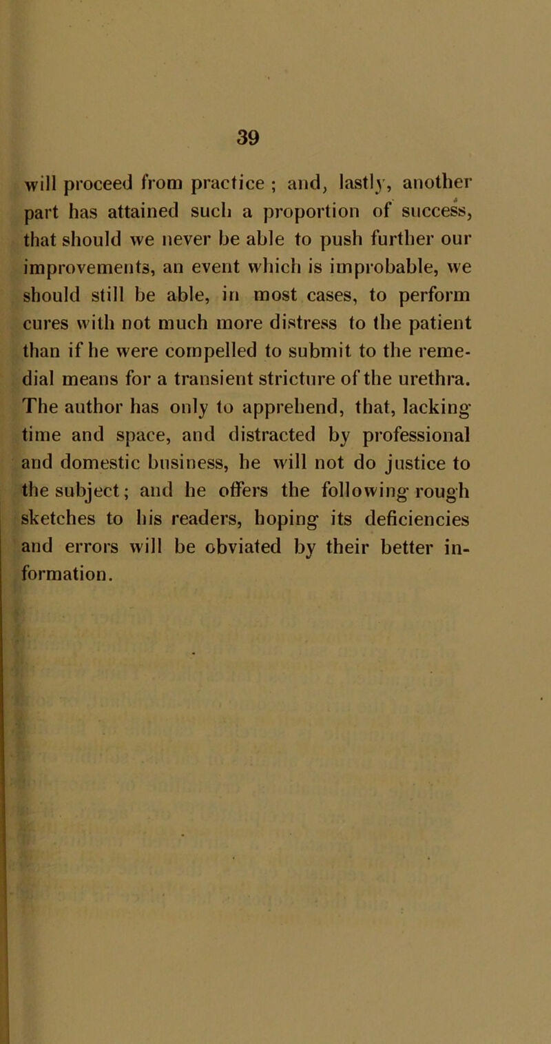 will proceed from practice ; and, lastl)’, another part has attained such a proportion of success, that should we never be able to push further our improvements, an event which is improbable, we should still be able, in most cases, to perform cures with not much more distress to the patient than if he were compelled to submit to the reme- dial means for a transient stricture of the urethra. The author has only to apprehend, that, lacking time and space, and distracted by professional and domestic business, he Avill not do justice to the subject; and he offers the following rough sketches to his readers, hoping its deficiencies and errors will be obviated by their better in- formation.