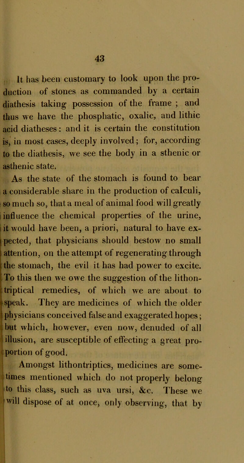 It has been customary to look upon the pro- duction of stones as commanded by a certain diathesis taking possession of the frame ; and thus we have the phosphatic, oxalic, and lithic acid diatheses : and it is certain the constitution is, in most cases, deeply involved; for, according to the diathesis, we see the body in a sthenic or asthenic state. As the state of the stomach is found to bear a considerable share in the production of calculi, so much so, that a meal of animal food will greatly I influence the chemical properties of the urine, lit would have been, a priori, natural to have ex- pected, that physicians should bestow no small attention, on the attempt of regeneratingthrough the stomach, the evil it has had power to excite. To this then we owe the suggestion of the lithon- triptical remedies, of which we are about to speak. They are medicines of which the older physicians conceived false and exaggerated hopes; ^ but which, however, even now, denuded of all ij illusion, are susceptible of effecting a great pro- c portion of good. Amongst lithontriptics, medicines are some- . times mentioned which do not properly belong to this class, such as uva ursi, &c. I’hese we nvill dispose of at once, only observing, that by