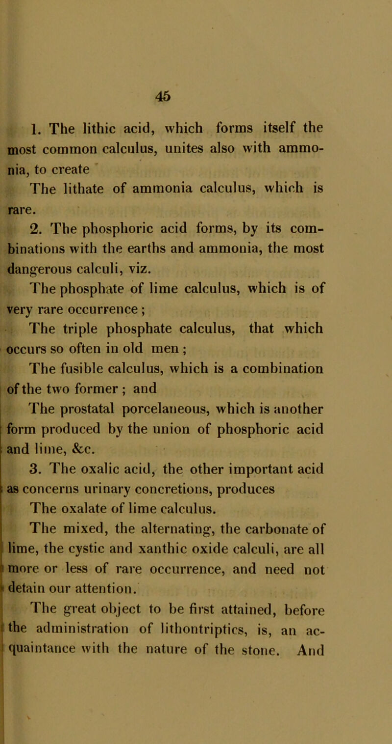 1. The lithic acid, which forms itself the most common calculus, unites also with ammo- nia, to create ' The lithate of ammonia calculus, which is rare. 2. The phosphoric acid forms, by its com- binations with the earths and ammonia, the most dangerous calculi, viz. The phosphate of lime calculus, which is of very rare occurrence; The triple phosphate calculus, that which occurs so often in old men ; The fusible calculus, which is a combination of the two former ; and The prostatal porcelaneous, which is another form produced by the union of phosphoric acid and lime, &c. 3. The oxalic acid, the other important acid ; as concerns urinary concretions, produces The oxalate of lime calculus. The mixed, the alternating, the carbonate of i lime, the cystic and xanthic oxide calculi, are all a more or less of rare occurrence, and need not > detain our attention. The great object to be first attained, before f the administration of lithontriptics, is, an ac- I quaintance with the nature of the stone. And