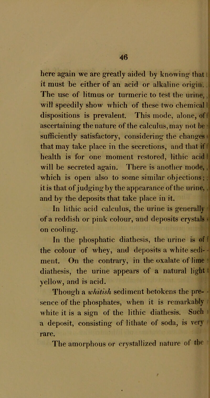 here again we are greatly aided by knowing that it must be either of an acid or alkaline origin. The use of litmus or turmeric to test the urine, will speedily show which of these two chemical dispositions is prevalent. This mode, alone, of ascertaining the nature of the calculus, may not be sufficiently satisfactory, considering the changes that may take place in the secretions, and that if health is for one moment restored, lithic acid will be secreted again. There is another mode, which is open also to some similar objections; it is that of judging by the appearance of the urine, and by the deposits that take place in it. In lithic acid calculus, the urine is generally of a reddish or pink colour, and deposits crystals on cooling. In the phosphatic diathesis, the urine is of the colour of whey, and deposits a white sedi- ment. On the contrary, in the oxalate of lime diathesis, the urine appears of a natural light yellow, and is acid. Though a whitish sediment betokens the pre- sence of the phosphates, when it is remarkably white it is a sign of the lithic diathesis. Such a deposit, consisting of lithate of soda, is very rare. The amorphous or crystallized nature of the r