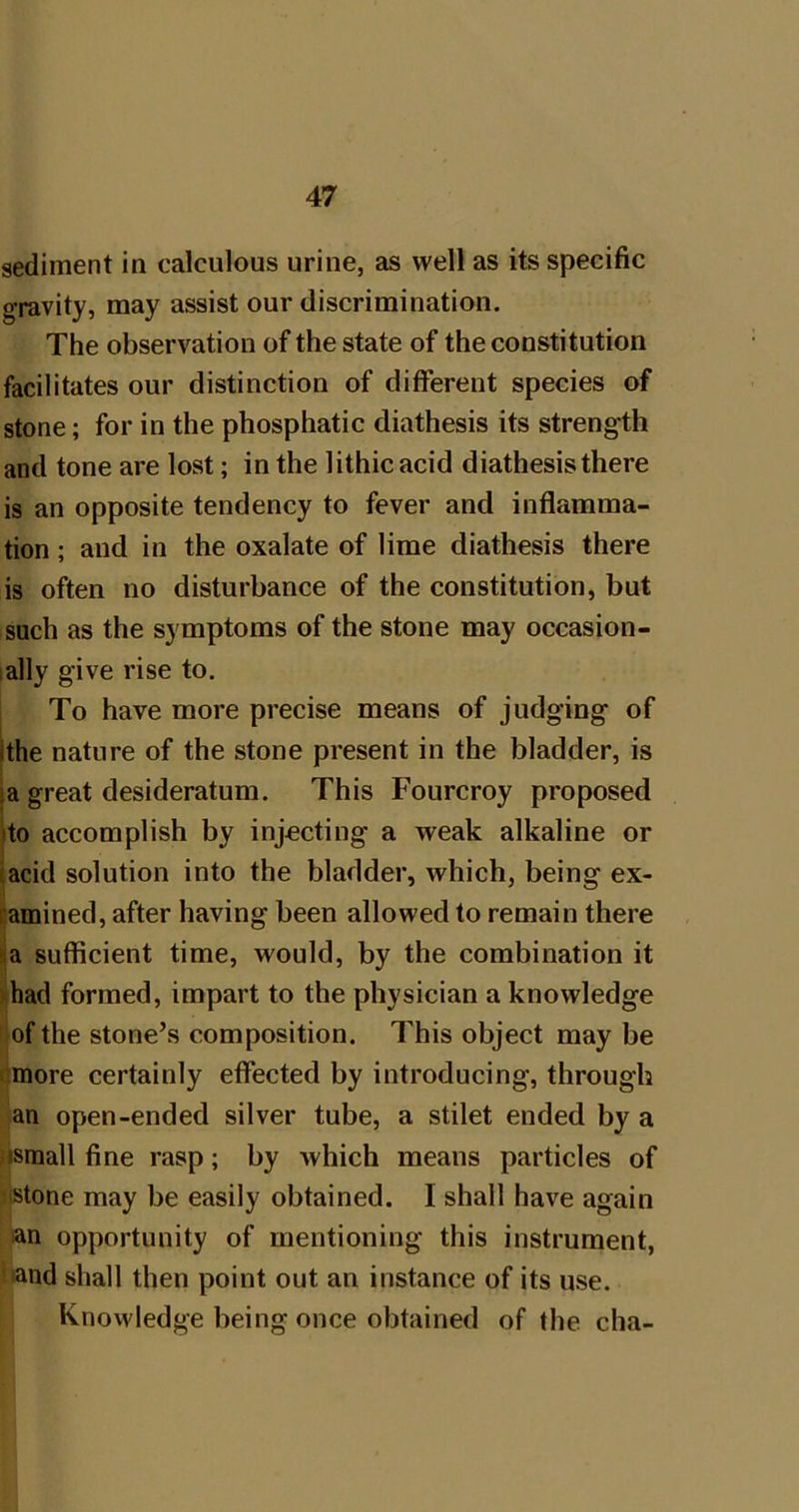 sediment in calculous urine, as well as its specific gravity, may assist our discrimination. The observation of the state of the constitution facilitates our distinction of different species of stone; for in the phosphatic diathesis its strength and tone are lost; in the lithicacid diathesis there is an opposite tendency to fever and inflamma- tion ; and in the oxalate of lime diathesis there is often no disturbance of the constitution, but such as the symptoms of the stone may occasion- lally give rise to. To have more precise means of judging of jthe nature of the stone present in the bladder, is |a great desideratum. This Fourcroy proposed ito accomplish by injecting a weak alkaline or I acid solution into the bladder, which, being ex- camined, after having been allowed to remain there aa sufficient time, would, by the combination it *had formed, impart to the physician a knowledge of the stone’s composition. This object may be cmore certainly effected by introducing, through an open-ended silver tube, a stilet ended by a nsmall fine rasp; by which means particles of MStone may be easily obtained. I shall have again an opportunity of mentioning this instrument, lhand shall then point out an instance of its use. Knowledge being once obtained of the cha-