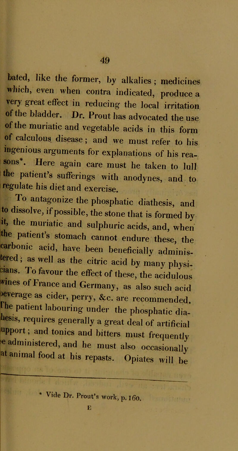 bated, like the former, by alkalies ; medicines which, even M'hen contra indicated, produce a very g’reat effect in reducing the local irritation of the bladder. Dr. Prout has advocated the use ofthe muriatic and vegetable acids in this form of calculous disease; and we must refer to his ingenious arguments for explanations of his rea- ! sons*. Here again care must he taken to lull I the patient’s sufferings with anodynes, and to I regulate his diet and exercise. To antagonize the phosphatic diathesis, and to dissolve, if possible, the stone that is formed by It, the muriatic and sulphuric acids, and, when Ithe parent’s stomach cannot endure these, the carbonic acid, have been beneficially adminis- tered, as well as the citric acid by many physi- cians. To favour the effect of these, the acidulous wines ofFrance and Germany, as also such acid jeverage as cider, perry, &c. are recommended, t he patient labouring under the phosphatic dia- Jiesis, requires generally a great deal of artificial fupport; and tonics and bitters must frequently 'e administered, and he must also occasionally at animal food at his repasts. Opiates will be Vide Dr. Prout’s work, p. ] 6o.