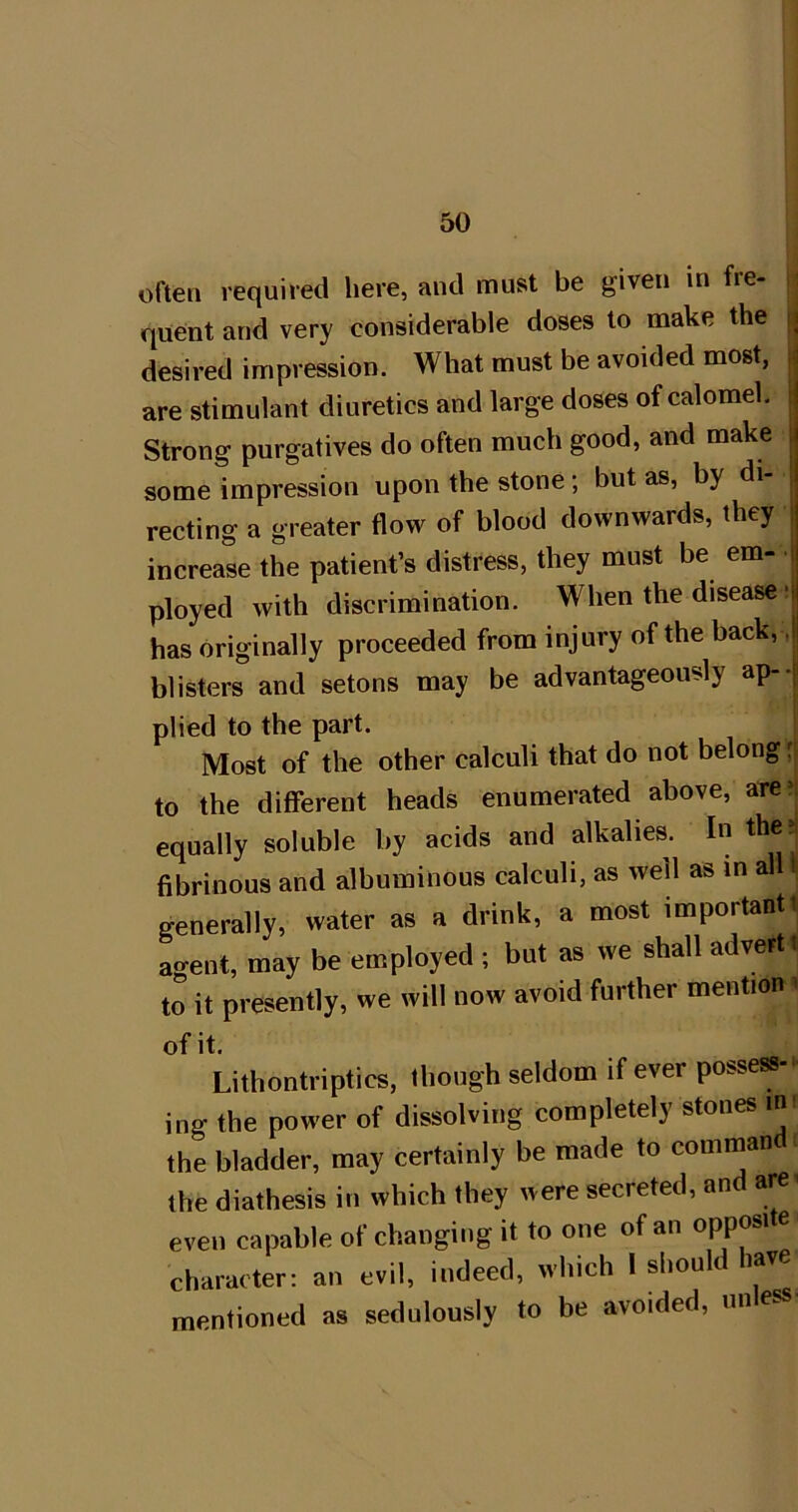 often required here, mid must be given in fie- que;nt and very considerable doses to make the |i desired impression. What must be avoided most, are stimulant diuretics and large doses of calomel. Strong purgatives do often much good, and make , some impression upon the stone; but as, by di- recting a greater flow of blood downwards, they ; increase the patient’s distress, they must be em- i ployed with discrimination. When the disease H has originally proceeded from injury of the back, ,| blisters and setons may be advantageously ap--| plied to the part. Most of the other calculi that do not belong ;j to the different heads enumerated above, aren equally soluble by acids and alkalies. In the?i fibrinous and albuminous calculi, as well as in all i generally, water as a drink, a most importanti ao-ent, may be employed ; but as we shall advert t to it presently, we will now avoid further mention ^ of it. Lithontriptics, lliough seldom if ever possess- ing the power of dissolving completely stones im the bladder, may certainly be made to command the diathesis in which they were secreted, and are. even capable of changing it to one of an opposi e character: an evil, indeed, which I should have mentioned as sedulously to be avoided, nnless-