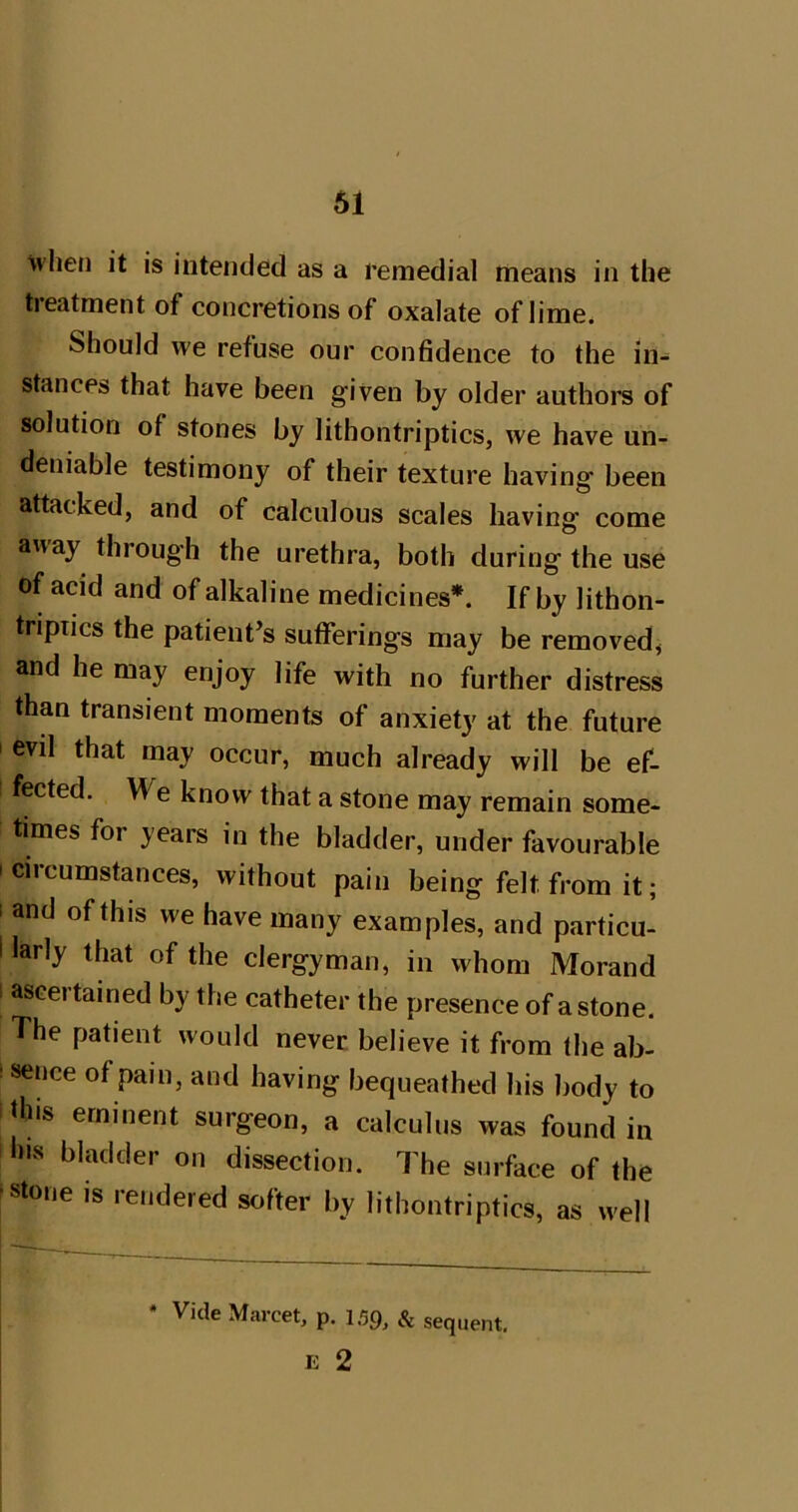 61 when it is intended as a remedial means in the tieatment of concretions of oxalate of lime. Should we refuse our confidence to the in- stances that have been given by older authors of solution of stones by lithontriptics, we have un- deniable testimony of their texture having been attacked, and of calculous scales having come away through the urethra, both during the use of acid and of alkaline medicines*. If by lithon- tripiics the patient’s sufferings may be removed, and he may enjoy life with no further distress than transient moments of anxiety at the future I evil that may occur, much already will be ef- fected. We know that a stone may remain some- times for years in the bladder, under favourable I circumstances, without pain being felt from it; I and of this we have many examples, and particu- i larly that of the clergyman, in whom Morand I ascertained by the catheter the presence of a stone. The patient would never, believe it from the ab- isence of pain, and having bequeathed his body to this eminent surgeon, a calculus was found in ills bladder on dissection. The surface of the ^stone is rendered softer by lithontriptics, as well * Vide Marcet, p. 159, & sequent. E 2