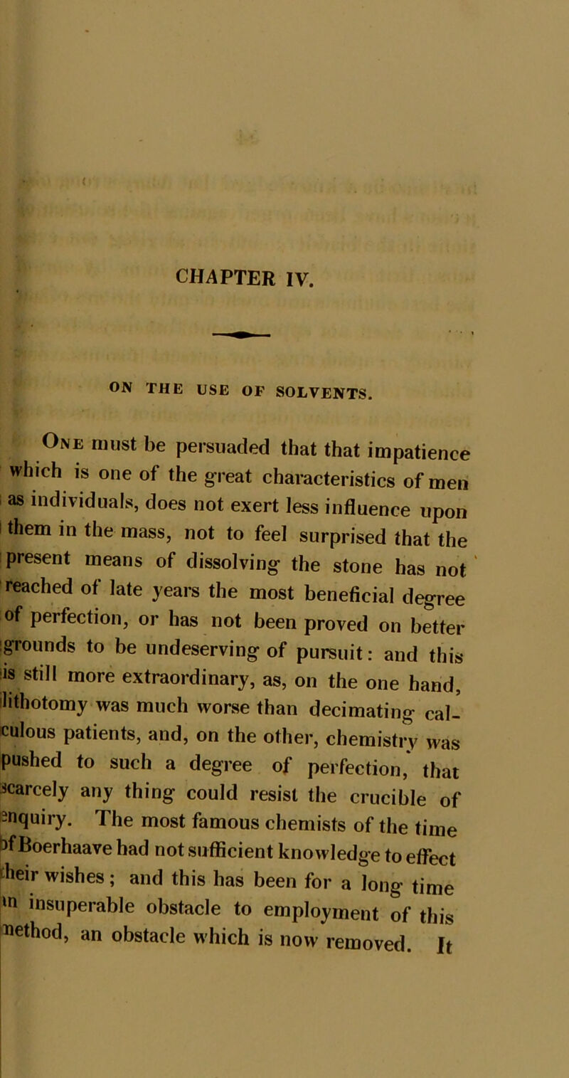 < CHAPTER IV. ON THE USE OP SOLVENTS. One must be persuaded that that impatience which IS one of the great characteristics of men as individuals, does not exert less influence upon I them in the mass, not to feel surprised that the present means of dissolving the stone has not reached of late years the most beneficial degree of perfection, or has not been proved on better igrounds to be undeserving of pursuit: and this iis still more extraordinary, as, on the one hand, ilithotomy was much worse than decimating cal- culous patients, and, on the other, chemistry was pushed to such a degree of perfection, that scarcely any thing could resist the crucible of enquiry. The most famous chemists of the time bfBoerhaave had not sufficient knowledge to effect pieir wishes; and this has been for a long time ‘n insuperable obstacle to employment of this iiethod, an obstacle which is now removed. It