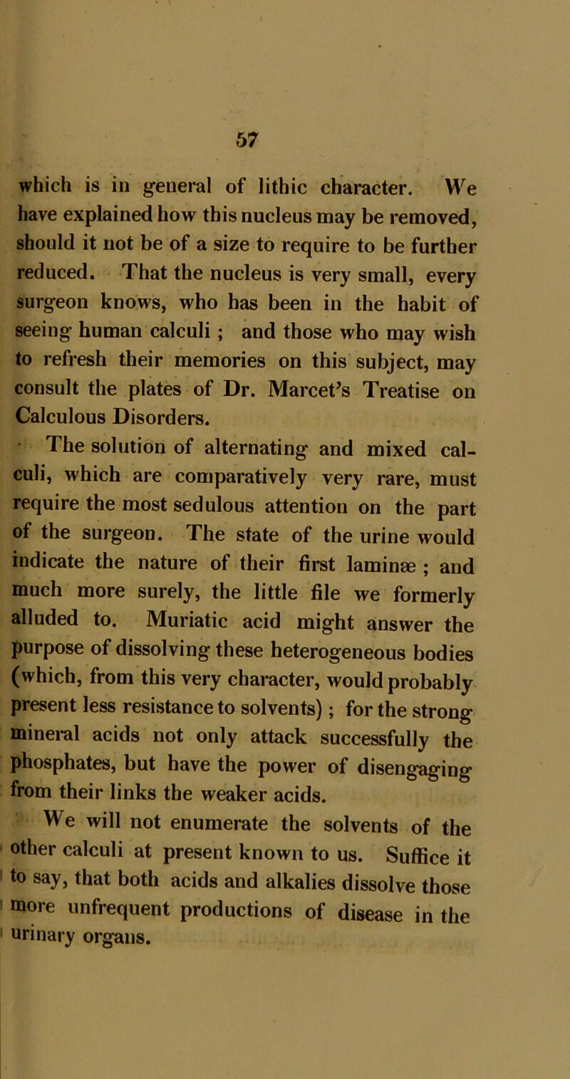 which is in general of lithic character. We have explained how this nucleus may be removed, should it not be of a size to require to be further reduced. That the nucleus is very small, every surgeon knows, who has been in the habit of seeing human calculi; and those who may wish to refresh their memories on this subject, may consult the plates of Dr. Marcet^s Treatise on Calculous Disorders. The solution of alternating and mixed cal- culi, which are comparatively very rare, must require the most sedulous attention on the part of the surgeon. The state of the urine would indicate the nature of their first laminae ; and much more surely, the little file we formerly alluded to. Muriatic acid might answer the purpose of dissolving these heterogeneous bodies (which, from this very character, would probably present less resistance to solvents); for the strong minei-al acids not only attack successfully the phosphates, but have the power of disengaging from their links the weaker acids. We will not enumerate the solvents of the ' other calculi at present known to us. Suffice it • to say, that both acids and alkalies dissolve those I more unfrequent productions of disease in the ' urinary organs.