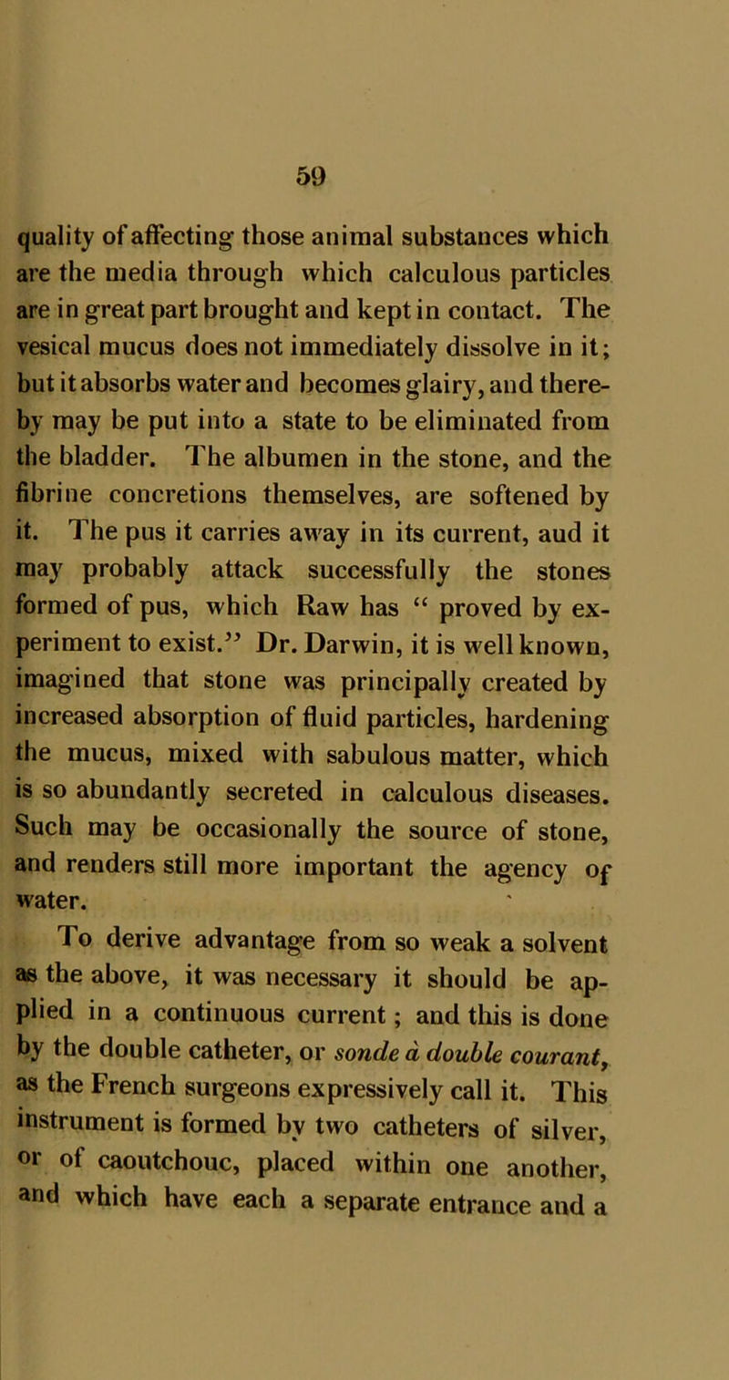 quality of affecting those animal substances which are the media through which calculous particles are in great part brought and kept in contact. The vesical mucus does not immediately dissolve in it; but it absorbs water and becomes glairy, and there- by may be put into a state to be eliminated from the bladder. The albumen in the stone, and the fibrine concretions themselves, are softened by it. The pus it carries away in its current, aud it raa}^ probably attack successfully the stones formed of pus, which Raw has “ proved by ex- periment to exist.Dr. Darwin, it is well known, imagined that stone was principally created by increased absorption of fluid particles, hardening the mucus, mixed with sabulous matter, which is so abundantly secreted in calculous diseases. Such may be occasionally the source of stone, and renders still more important the agency of water. To derive advantage from so weak a solvent as the above, it was necessary it should be ap- plied in a continuous current; and this is done by the double catheter, or sonde d double courant, as the French surgeons expressively call it. This instrument is formed by two catheters of silver, or of caoutchouc, placed within one another, and which have each a separate entrance and a