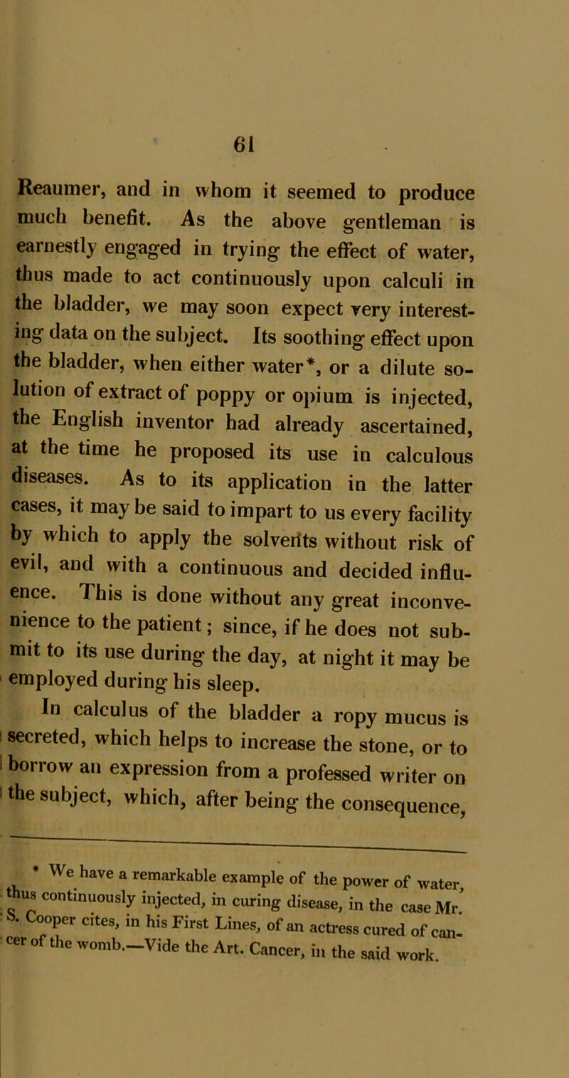 Reaumer, and in whom it seemed to produce much benefit. As the above gentleman is earnestly engaged in trying the effect of water, thus made to act continuously upon calculi in the bladder, we may soon expect very interest- ing data on the subject. Its soothing effect upon the bladder, when either water*, or a dilute so- lution of extract of poppy or opium is injected, the English inventor bad already ascertained, at the time he proposed its use in calculous diseases. As to its application in the latter cases, it may be said to impart to us every facility by which to apply the solverits without risk of evil, and with a continuous and decided influ- ence. This is done without any great inconve- nience to the patient; since, if he does not sub- mit to its use during the day, at night it may be employed during his sleep. In calculus of the bladder a ropy mucus is I secreted, which helps to increase the stone, or to I borrow an expression from a professed writer on I the subject, which, after being the consequence, * We have a remarkable example of the power of water, thus continuously injected, in curing disease, in the case Mr’ Cooper cites, in his First Lines, of an actress cured of can cer of the womb.-Vide the Art. Cancer, in the said work.