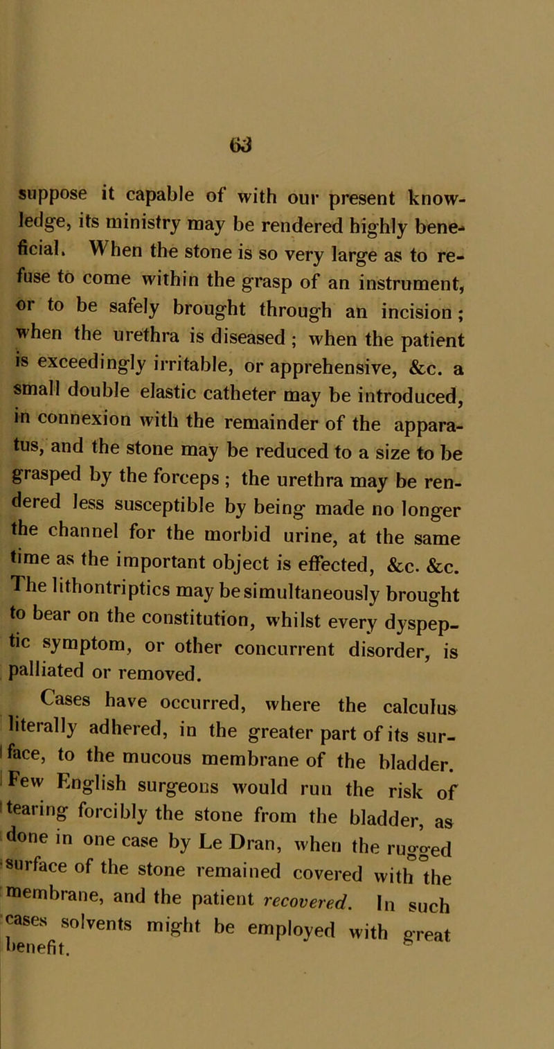 suppose it capable of with our present know- ledge, its ministry may be rendered highly bene- ficial. When the stone is so very large as to re- fuse to come within the grasp of an instrument, or to be safely brought through an incision; when the urethra is diseased ; when the patient is exceedingly irritable, or apprehensive, &c. a small double elastic catheter may be introduced, in connexion with the remainder of the appara- tus, and the stone may be reduced to a size to be grasped by the forceps ; the urethra may be ren- dered less susceptible by being made no longer the channel for the morbid urine, at the same time as the important object is effected, &c. &c. The lithontriptics may be simultaneously brought to bear on the constitution, whilst every dyspep- tic symptom, or other concurrent disorder, is palliated or removed. Cases have occurred, where the calculus literally adhered, in the greater part of its sur- I face, to the mucous membrane of the bladder. I Few English surgeons would run the risk of I tearing forcibly the stone from the bladder, as done in one case by Le Dran, when the rugged !surface of the stone remained covered with °he membrane, and the patient recovered, lu such -cases solvents might be employed with great benefit. ^