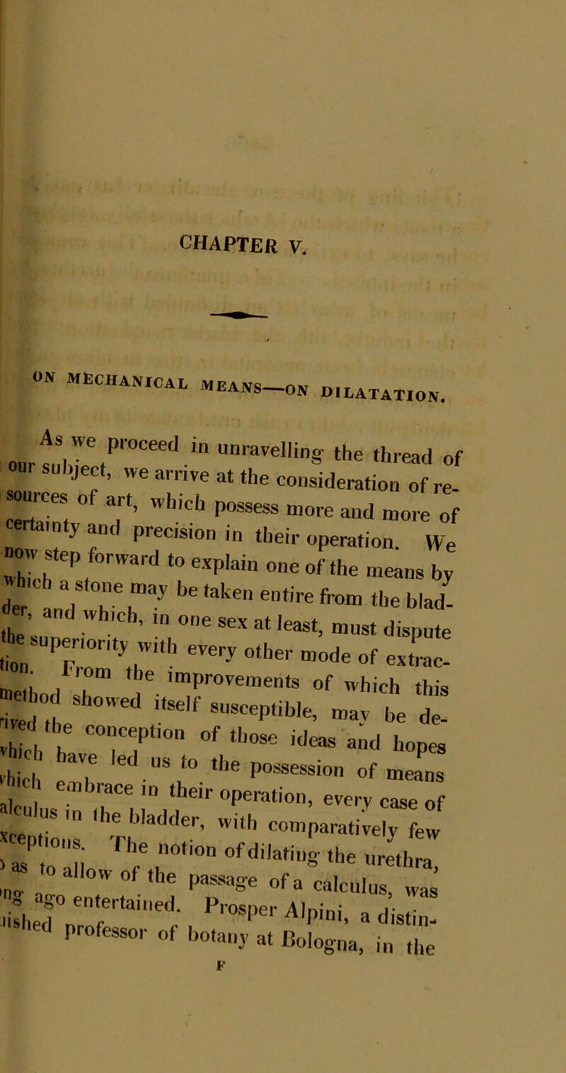 CHAPTER V. ON mechanical A.EANS-ON DILATATION. the thread of jec , we arrive at the consideration of re- -ources of art, which possess more and more of certainty and precision in their operation We now atep forward to explain one of the meansb; <ler 'and* the’ Must dispute J^snpenonty with every other mode of extiac- ^lom the improvements of which this «»iwf „:;t t Vh ch h' hopes h eh have led ns to the possession of means hich embrace in their operation, every case of xcentio ' ‘'’'•'’'‘oc. with comparatively few > as to ■ i r r‘'“ ‘he urethra, allow of the passage of a calculus, was ago entertained. Prosper Alpini, a distim professor of botany at Bologna, in the