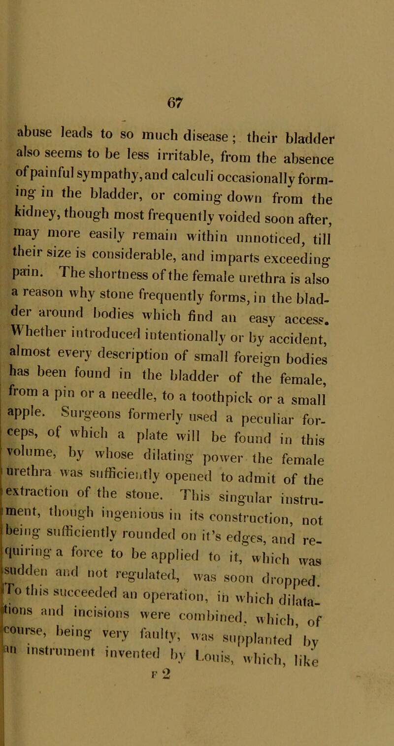 abuse leads to so much disease; their bladder also seems to be less irritable, from the absence of painful sympathy,and calculi occasionally form- ing in the bladder, or coming down from the kidney, though most frequently voided soon after, may more easily remain within unnoticed, till their size is considerable, and imparts exceeding pain. The shortness of the female urethra is also a reason why stone frequently forms, in the blad- der around bodies which find an easy access. Whether introduced intentionally or by accident, almost every description of small foreign bodies has been found in the bladder of the female, from a pin or a needle, to a toothpick or a small apple. Surgeons formerly used a peculiar for- ceps, of which a plate will be found in this volume, by whose dilating power the female urethra was snfficieiitly opened to admit of the extraction of the stone. This singular instru- ment, though ingenious in its construction, not being sufficiently rounded on it’s edges, and re- quiring a force to be applied to it, which was Ridden and not regulated, was soon dropped. To this succeeded an operation, in which dilata- tions and incisions were combined, which, of course, being very faulty, was supplanted ’ by instrument invented by Louis, which, like F 2