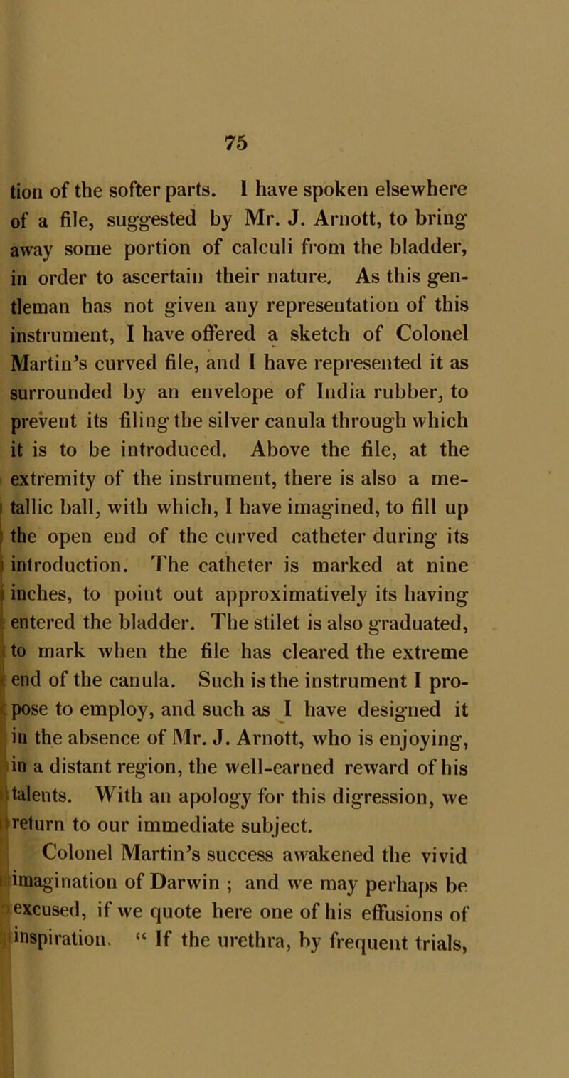 tion of the softer parts. 1 have spoken elsewhere of a file, suggested by Mr. J. Arnott, to bring away some portion of calculi fi’om the bladder, in order to ascertain their nature. As this gen- tleman has not given any representation of this instrument, I have offered a sketch of Colonel Martin’s curved file, and I have represented it as surrounded by an envelope of India rubber, to prevent its filing the silver canula through which it is to be introduced. Above the file, at the extremity of the instrument, there is also a me- I tallic ball, with which, I have imagined, to fill up } the open end of the curved catheter during its i introduction. The catheter is marked at nine inches, to point out approximatively its having i: entered the bladder. The stilet is also graduated, i to mark when the file has cleared the extreme || end of the canula. Such is the instrument I pro- c pose to employ, and such as I have designed it in the absence of Mr. J. Arnott, who is enjoying, in a distant region, the well-earned reward of his >ltalents. With an apology for this digression, we itreturn to our immediate subject. Colonel Martin’s success awakened the vivid I imagination of Darwin ; and we may perhaps be -excused, if we quote here one of his effusions of inspiration. “ If the urethra, by frequent trials,