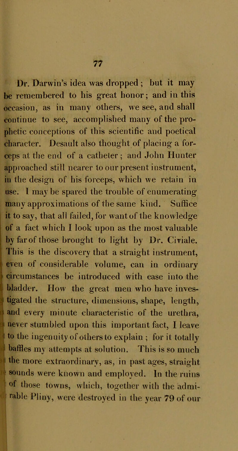 Dr. Darwin’s idea was dropped ; but it may be remembered to his great honor; and in this occasion, as in many others, we see, and shall continue to see, accomplished many of the pro- phetic conceptions of this scientific and poetical character. Desault also thought of placing a for- ceps at the end of a catheter; and John Hunter approached still nearer to our present instrument, in the design of his forceps, which we retain in use. 1 maybe spared the trouble of enumerating many approximations of the same kind. Suffice j it to say, that all failed, for want of the knowdedge I of a fact which I look upon as the most valuable j by farof those brought to light by Dr. Civiale. 1 I’his is the discovery that a straight instrument, j even of considerable volume, can in ordinary ^ circumstances be introduced with ease into the S| bladder. How the great men who have inves- Jtigated the structure, dimensions, shape, length, and every minute characteristic of the urethra, ►4 never stumbled upon this important fact, I leave i to the ingenuity of others to explain ; for it totally baffles my attempts at solution. This is so much >« the more extraordinary, as, in past ages, straight '*:• sounds were known and employed. In the ruins ! of those towns, which, together wdth the admi- rable Pliny, were destroyed in the year 79 of our