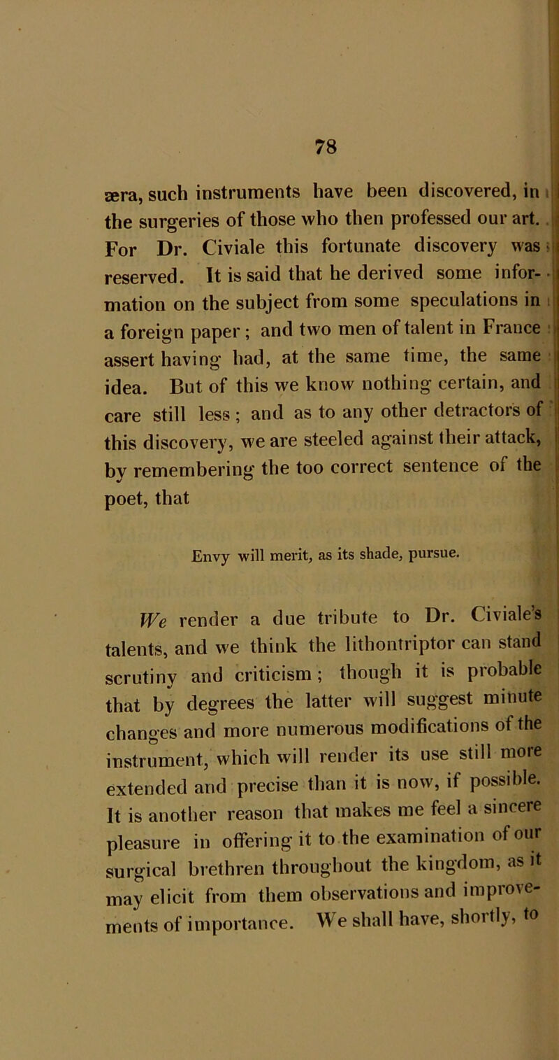 sera, such instruments have been discovered, in i i the surgeries of those >vho then professed our art.. ^ For Dr. Civiale this fortunate discovery was >| reserved. It is said that he derived some infor- •: mation on the subject from some speculations in i? a foreign paper; and two men of talent in France :i assert having had, at the same time, the same i idea. But of this we know nothing certain, and care still less ; and as to any other detractors of this discovery, we are steeled against their attack, by remembering the too correct sentence of the poet, that Envy will merit, as its shade, pursue. We render a due tribute to Dr. Civiale’s talents, and we think the lithontriptor can stand | scrutiny and criticism; though it is probable that by degrees the latter will suggest minute changes and more numerous modifications of the instrument, which will render its use still more extended and precise than it is now, if possible. It is another reason that makes me feel a sincere pleasure in offering it to the examination of our surgical brethren throughout the kingdom, as it may elicit from them observations and improve- ments of importance. We shall have, shortly, to