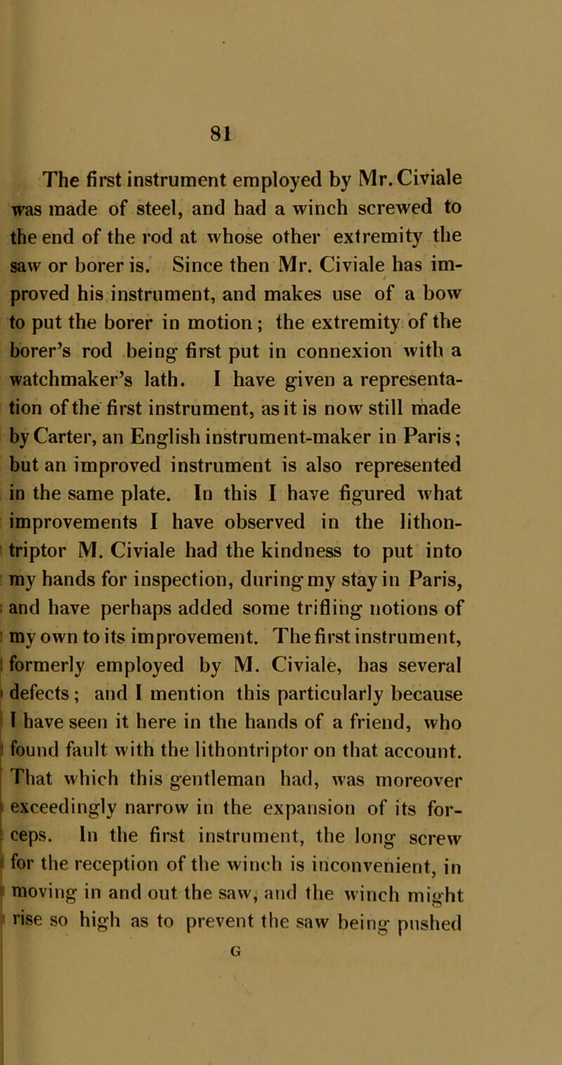 The first instrument employed by Mr.Civiale was made of steel, and had a winch screwed to the end of the rod at whose other extremity the saw or borer is. Since then Mr. Civiale has im- / proved his,instrument, and makes use of a bow to put the borer in motion; the extremity of the borer’s rod being first put in connexion with a watchmaker’s lath. 1 have given a representa- tion of the first instrument, as it is now still rhade by Carter, an English instrument-maker in Paris; but an improved instrument is also represented in the same plate. In this I have figured M'hat improvements I have observed in the lithon- triptor M. Civiale had the kindness to put into my hands for inspection, during my stay in Paris, ! and have perhaps added some trifling notions of ’ my own to its improvement. The first instrument, 1 formerly employed by M. Civiale, has several • defects; and I mention this particularly because 1 have seen it here in the hands of a friend, who I found fault with the lithontriptor on that account. That which this gentleman had, was moreover ■ exceedingly narrow in the expansion of its for- I ceps. In the first instrument, the long screw J for the reception of the winch is inconvenient, in f moving in and out the saw, and the winch might rise so high as to prevent the saw being pushed G