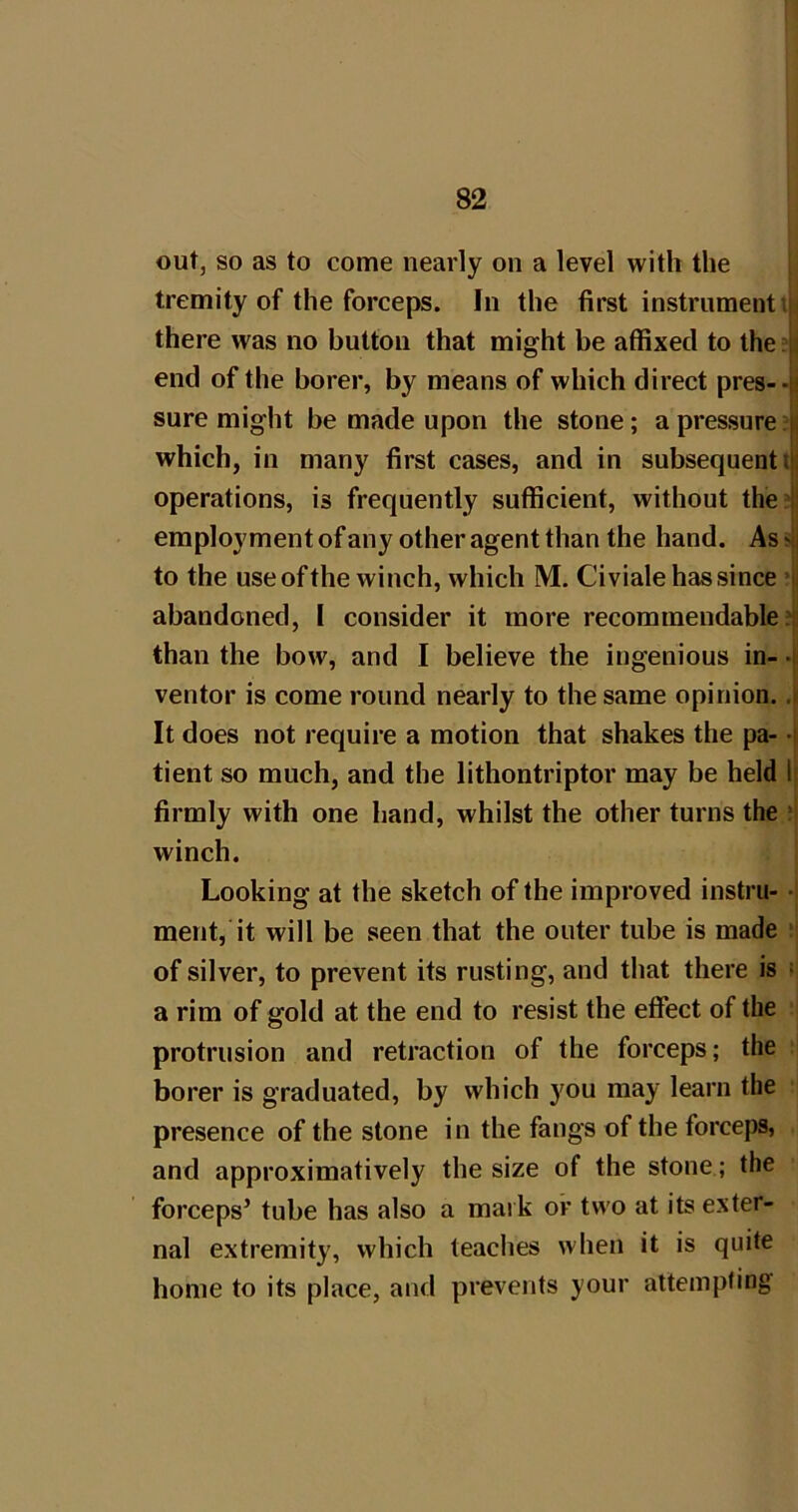 out, so as to come nearly on a level with the tremity of the forceps. In the first instrument iji there was no button that might be affixed to the ?jj end of the borer, by means of which direct pres--)i sure might be made upon the stone; a pressure?^ which, in many first cases, and in subsequent ijj operations, is frequently sufficient, without the?|i employment of any other agent than the hand. As ^ to the use of the winch, which M. Civiale has since *lj abandoned, I consider it more recommendable ?ji than the bow, and I believe the ingenious in- 4 ventor is come round nearly to the same opinion. 4 It does not require a motion that shakes the pa- -I tient so much, and the lithontriptor may be held 1| firmly with one hand, whilst the other turns the winch. Looking at the sketch of the improved instru- -i merit, it will be seen that the outer tube is made - of silver, to prevent its rusting, and that there is ; a rim of gold at the end to resist the effect of the protrusion and retraction of the forceps; the borer is graduated, by which you may learn the presence of the stone in the fangs of the forceps, and approximatively the size of the stone; the forceps’ tube has also a mark or two at its exter- nal extremity, which teaches when it is quite home to its place, and prevents your attempting