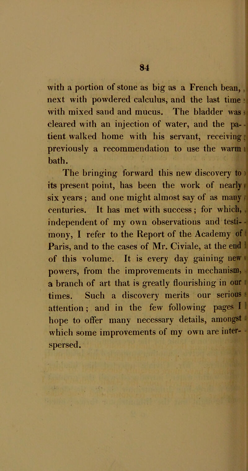 with a portion of stone as big as a French bean,, i next with powdered calculus, and the last time *i| with mixed sand and mucus. The bladder was m| cleared with an injection of water, and the pa- -ij tient walked home with his servant, receiving; previously a recommendation to use the warm i bath. The bringing forward this new discovery to ^ its present point, has been the work of nearly i six years; and one might almost say of as many . centuries. It has met with success; for which, . independent of my own observations and testi-- mony, I refer to the Report of the Academy of i Paris, and to the cases of Mr. Civiale, at the end 1; of this volume. It is every day gaining uewi: powers, from the improvements in mechanism, a branch of art that is greatly flourishing in our i times. Such a discovery merits our serious ^ attention; and in the few following pages I ’ hope to offer many necessary details, amongst : which some improvements of my own are inter- spersed.