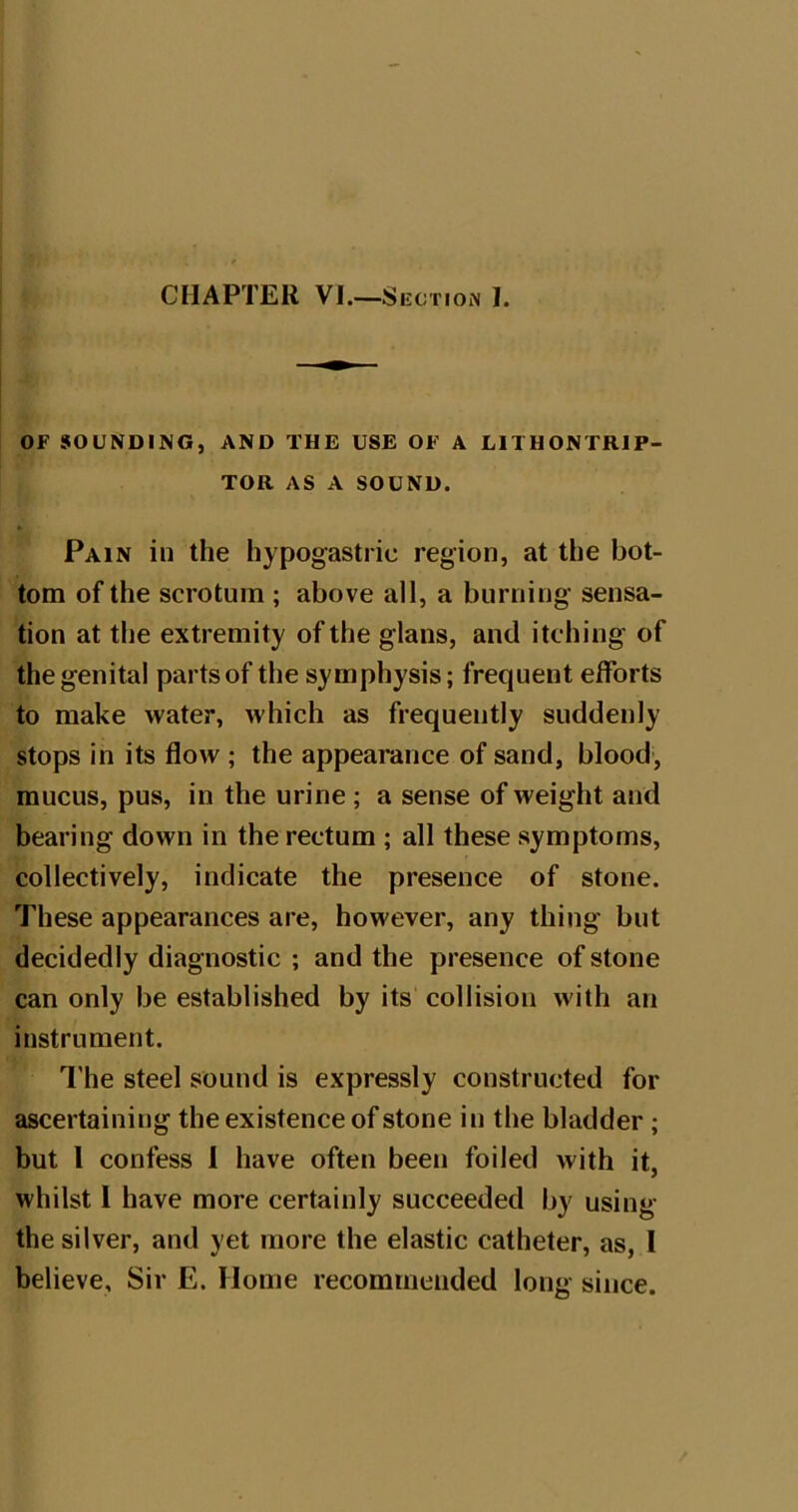 OF SOUNDING, AND THE USE OF A HTHONTRIP- TOR AS A SOUND. Pain in the hypogastric region, at the bot- tom of the scrotum ; above all, a burning sensa- tion at the extremity of the glans, and itching of the genital parts of the symphysis; frequent efforts to make water, which as frequently suddenly stops in its flow ; the appearance of sand, blood, mucus, pus, in the urine; a sense of weight and bearing down in the rectum ; all these symptoms, collectively, indicate the presence of stone. These appearances are, however, any thing but decidedly diagnostic ; and the presence of stone can only be established by its collision with an instrument. I'he steel sound is expressly constructed for ascertaining the existence of stone in the bladder; but 1 confess i have often been foiled with it, whilst 1 have more certainly succeeded by using the silver, and yet more the elastic catheter, as, I believe. Sir E. Home recommended long since.