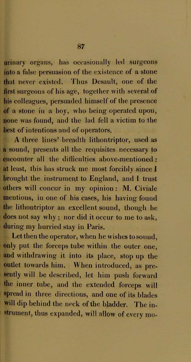 urinary organs, lias occasionally led surgeons into a false persuasion of the existence of a stone that never existed. Thus Desault, one of the first surgeons of his age, together with several of his colleagues, persuaded himself of the presence of a stone in a boy, who being operated upon, none w'as found, and the lad fell a victim to the best of intentions and of operators. A three lines’ breadth lithontriptor, used as a sound, presents all the requisites necessary to encounter all the difficulties above-mentioned : at least, this has struck me most forcibly since I brought the instrument to England, and 1 trust others will concur in my opinion: M. Civiale mentions, in one of his cases, his having found the lithontriptor an excellent sound, though he does not say why ; nor did it occur to me to ask, during my hurried stay in Paris. Let then the operator, when he wishes to sound, only put the forceps tube within the outer one, and withdrawing it into its place, stop up the outlet towards him. When introduced, as pre- sently will be described, let him push forward the inner tube, and the extended forceps will spread in three directions, and one of its blades will dip behind the neck of the bladder. The in- strument, thus expanded, will allow of every mo-