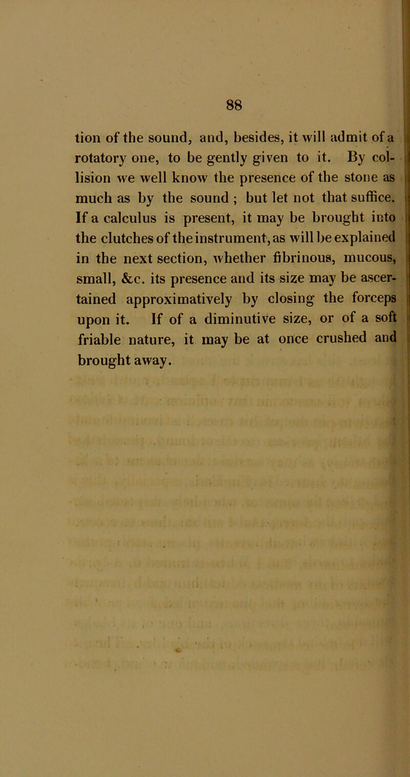 ! 88 ; i tion of the sound, and, besides, it will admit of a j rotatory one, to be gently given to it. By col- | lision we well know the presence of the stone as much as by the sound ; but let not that suffice. If a calculus is present, it may be brought into the clutches of the instrument, as will be explained in the next section, whether fibrinous, mucous, small, &c. its presence and its size may be ascer- tained approximatively by closing the forceps upon it. If of a diminutive size, or of a soft friable nature, it may be at once crushed and brought away.