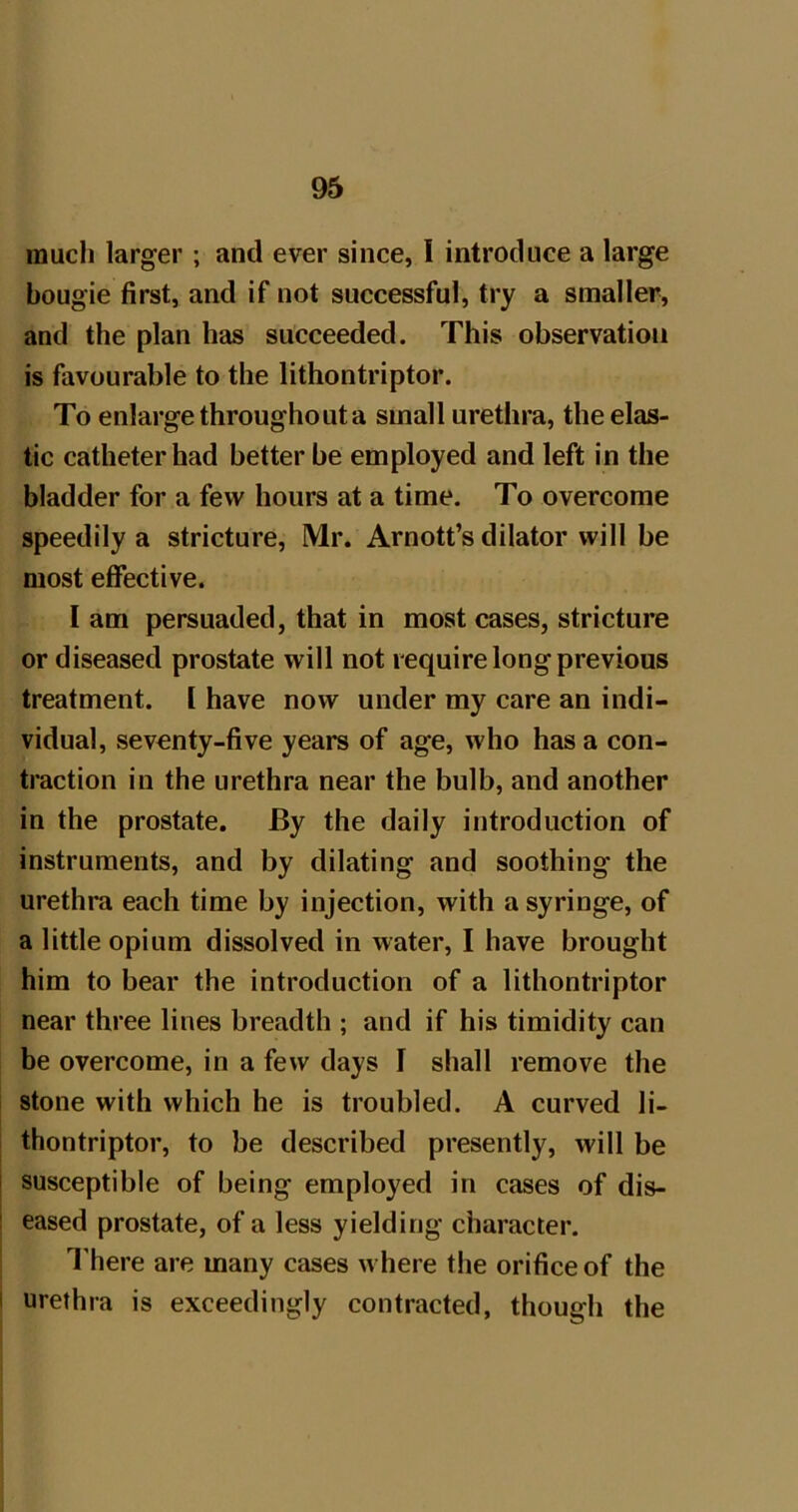 much larger ; and ever since, 1 introduce a large bougie first, and if not successful, try a smaller, and the plan has succeeded. This observation is favourable to the lithontriptor. To enlarge throughout a small urethra, the elas- tic catheter had better be employed and left in the bladder for a few hours at a time. To overcome speedily a stricture, Mr. Arnott’s dilator will be most effective. I am persuaded, that in most cases, stricture or diseased prostate will not require long previous treatment. 1 have now under my care an indi- vidual, seventy-five years of age, who has a con- traction in the urethra near the bulb, and another in the prostate. By the daily introduction of instruments, and by dilating and soothing the urethra each time by injection, with a syringe, of a little opium dissolved in water, I have brought him to bear the introduction of a lithontriptor near three lines breadth ; and if his timidity can be overcome, in a few days I shall remove the stone with which he is troubled. A curved lU thontriptor, to be described presently, will be susceptible of being employed in cases of dis- eased prostate, of a less yielding character. I'here are many cases w here tlie orifice of the urethra is exceedingly contracted, though the