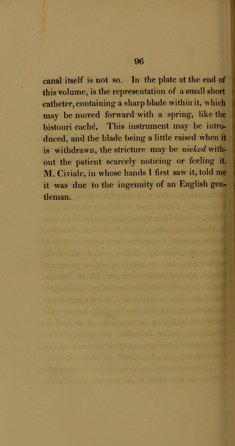 canal itself is not so. In the plate at the end of i this volume, is the representation of a small short i catheter, containing a sharp blade within it, which | may be moved forward with a spring, like the j bistouri cache. This instrument may be intro- duced, and the blade being a little raised when it is withdrawn, the stricture may be nicked with- : out the patient scarcely noticing or feeling it. | M. Civiale, in whose hands 1 first saw it, told me | it was due to the ingenuity of an English gen- j tleman.