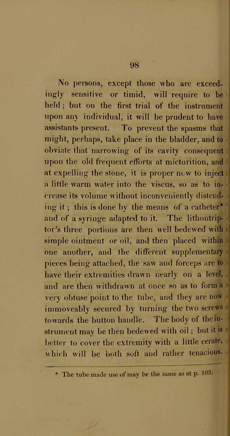 No peisons, except those who are exceed- ingly sensitive or timid, will require to be held ; but on the first trial of the instrument upon any individual, it will be prudent to have ! assistants present. To prevent the spasms that [ might, perhaps, take place in the bladder, and to obviate that narrowing of its cavity consequent upon the old frequent efforts at micturition, and at expelling the stone, it is proper new to inject: a little warm water into the viscus, so as to in- crease its volume without inconveniently distend- • ing it; this is done by the means of a catheter* and of a syringe adapted to it. The lithontrip- *i tor^s three portions are then well bedewed with li simple ointment or oil, and then placed within n one another, and the different supplementary pieces being attached, the saw and forceps are to have their exti emities draw n nearly on a level, . and are then withdrawn at once so as to form a very obtuse point to the tube, and they are now immoveably secured by turning the two screws > towards the button handle. The body of the in- strument may be then bedewed with oil; but it is • belter to cover the extremity with a little cerate, which will be both soft and rather tenacious, j * The tube made use of may be the same as at p. 103.