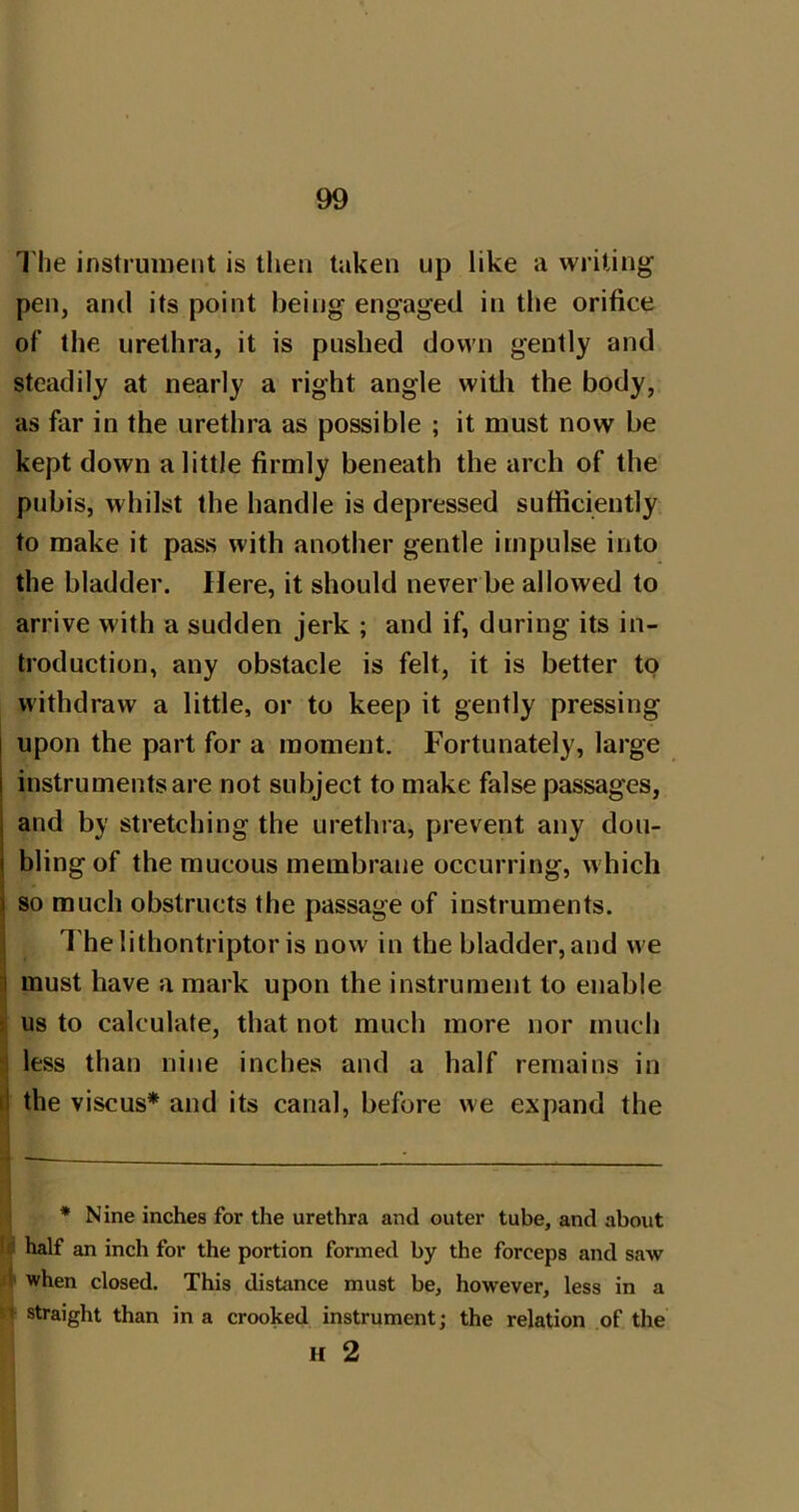 The instrument is then taken up like a writing pen, and its point being engaged in the orifice of the urethra, it is pushed down gently and steadily at nearly a right angle witli the body, as far in the urethra as possible ; it must now be kept down a little firmly beneath the arch of the pubis, whilst the handle is depressed sufficiently to make it pass with another gentle impulse into the bladder. Here, it should never be allowed to arrive with a sudden jerk ; and if, during its in- troduction, any obstacle is felt, it is better to withdraw a little, or to keep it gently pressing upon the part for a moment. Fortunately, large instruments are not subject to make false passages, j and by stretching the urethra, prevent any dou- ( bling of the raucous membrane occurring, which I so much obstructs the passage of instruments. I 7'he lithontriptor is now in the bladder, and we j must have a mark upon the instrument to enable ji us to calculate, that not much more nor much >3 less than nine inches and a half remains in rl the viscus* and its canal, before we expand the * Nine inches for the urethra and outer tube, and about I'.' half an inch for the portion formed by the forceps and saAV i when closed. This distance must be, however, less in a ! straight than in a crooked instrument; the relation of the H 2