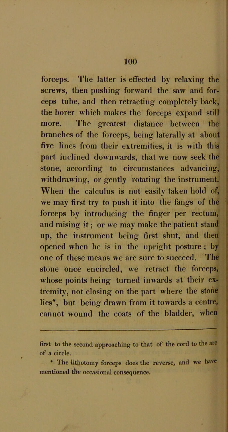 forceps. The latter is effected by relaxing the screws, then pushing forward the saw and for- i ceps tube, and then retracting completely back, , the borer which makes the forceps expand still | more. The greatest distance between the branches of the forceps, being laterally at about five lines from their extremities, it is with this I part inclined downwards, that we now seek the stone, according to circumstances advancing, !, withdrawing, or gently rotating the instrument. I When the calculus is not easily taken hold of, i we may first try to push it into the fangs of the M forceps by introducing the finger per rectum, 1 and raising it; or we may make the patient stand up, the instrument being first shut, and then opened when he is in the upright posture ; by one of these means we are sure to succeed. The stone once encircled, we retract the forceps, whose points being turned inwards at their ex- tremity, not closing on the part where the stone lies* *, but being drawn from it towards a centre, cannot wound the coats of the bladder, when first to the second approaching to that of the cord to the arc | of a circle. * The lithotomy forceps does the reverse, and we have I mentioned the occasional consequence.