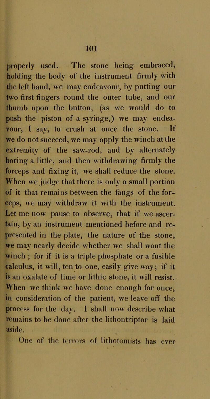 properly used. The stone being embraced^ holding the body of the instrument firmly with the left hand, we may endeavour, by putting our two first fingers round the outer tube, and our thumb upon the button, (as we would do to push the piston of a syringe,) we may endea- vour, I say, to crush at once the stone. If we do not succeed, we may apply the winch at the extremity of the saw-rod, and by alternately boring a little, and then withdrawing firmly the forceps and fixing it, we shall reduce the stone. When we judge that there is only a small portion of it that remains between the fangs of the for- ceps, we may withdraw it with the instrument. Let me now pause to observe, that if we ascer- tain, bv an instrument mentioned before and re- presented in the plate, the nature of the stone, we may nearly decide whether we shall want the winch ; for if it is a triple phosphate ora fusible calculus, it will, ten to one, easily give way; if it is an oxalate of lime or lithic stone, it will resist. When we think we have done enough for once, in consideration of the patient, we leave off the process for the day. I shall now describe what remains to be done after the lithontriptor is laid aside. One of the terrors of lithotomists has ever