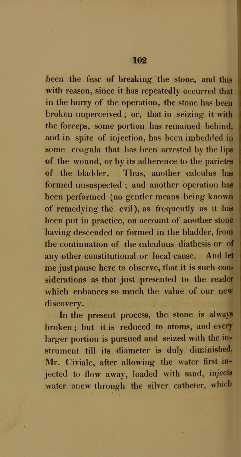 with reason, since it has repeatedly occurred that ( in the hurry of the operation, the stone has been j broken unperceived ; or, that in seizing it with | the forceps, some portion has remained behind, i and in spite of injection, has been imbedded in some coagula that has been arrested by the lips ! of the wound, or by its adherence to the parietes ij of the bladder. Thus, another calculus has || formed unsuspected ; and another operation has ii been performed (no gentler means being known | of remedying the evil), as frequently as it has i been put in practice, on account of another stone i having descended or formed in the bladder, from the continuation of the calculous diathesis or of any other constitutional or local cause. And let me just pause here to observe, that it is such con- siderations as that just presented to the reader which enhances so much the value of our new discovery. In the present process, the stone is always broken ; but it is reduced to atoms, and every larger portion is pursued and seized with the in- strument till its diameter is duly diminished. Mr. Civiale, after allowing the water first in- jected to flow away, loaded vvith sand, injects water anew through the silver catheter, which