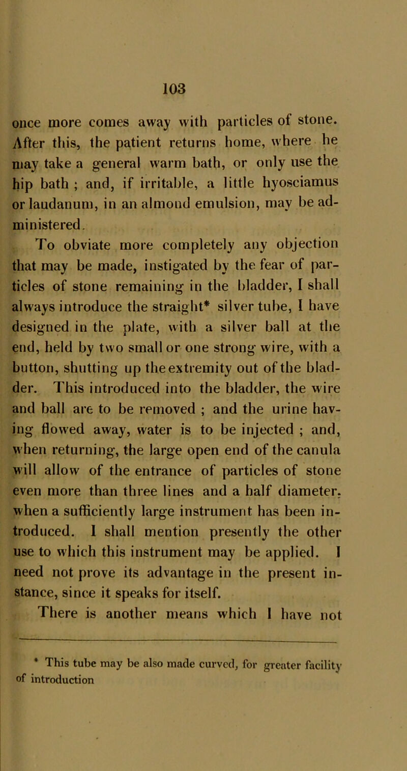 once more comes away with particles of stone. After tliis, the patient returns home, where he may take a general warm bath, or only use the hip bath ; and, if irritable, a little hyosciamus or laudanum, in an almond emulsion, may be ad- ministered. To obviate more completely any objection that may be made, instigated by the fear of par- ticles of stone remaining in the bladder, I shall always introduce the straight* silver tube, I have designed in the plate, with a silver ball at the end, held by two small or one strong wire, with a button, shutting up the extremity out of the blad- der. This introduced into the bladder, the wire and ball are to be removed ; and the urine hav- ing flowed away, water is to be injected ; and, when returning, the large open end of the canula will allow of the entrance of particles of stone even more than three lines and a half diameter, when a sufficiently large instrument has been in- troduced. 1 shall mention presently the other use to which this instrument may be applied. I need not prove its advantage in the present in- stance, since it speaks for itself. There is another means which I have not * This tube may be also made curved, for greater facility of introduction