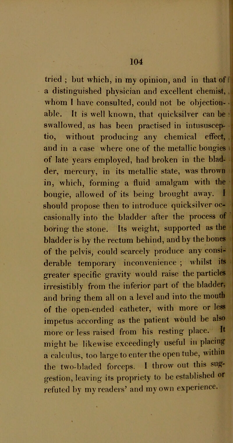 tried ; but which, in my opinion, and in that off' a distinguished physician and excellent chemist, whom I have consulted, could not be objection-- able. It is well known, that quicksilver can be •' swallowed, as has been practised in intiisuscep- i tio, without producing any chemical effect, , i and in a case where one of the metallic bougies in of late years employed, had broken in the blad- der, mercury, in its metallic state, was thrown in, which, forming a fluid amalgam w'ith the bougie, allowed of its being brought away. I should propose then to introduce quicksilver oc- casionally into the bladder after the process of boring the stone. Its weight, supported as the bladder is by the rectum behind, and by the bones of the pelvis, could scarcely produce any consi- derable temporary inconvenience ; whilst its greater specific gravity would raise the particles irresistibly from the inferior part of the bladder, and bring them all on a level and into the mouth of the open-ended catheter, with more or less impetus according as the patient would be also more or less raised from his resting place. It might be likewise exceedingly useful in placing a calculus, too large to enter the open tube, within the two-bladed forceps. I throw out this sug- gestion, leaving its propriety to be established or refuted by my readers^ and my own experience.