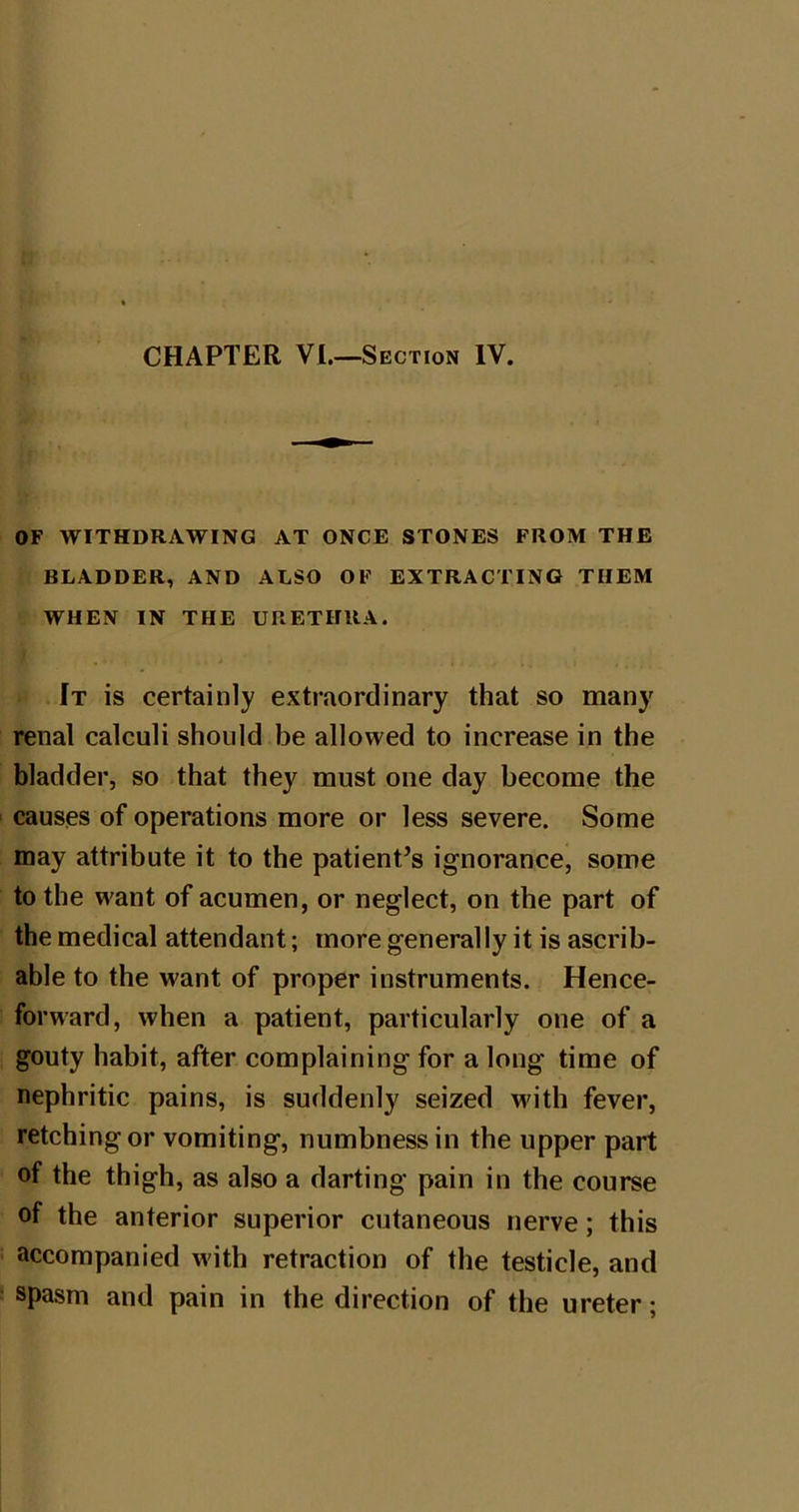 OF WITHDRAWING AT ONCE STONES FROM THE BLADDER, AND ALSO OF EXTRACTING THEM WHEN IN THE URETHRA. It is certainly extraordinary that so many renal calculi should be allowed to increase in the bladder, so that they must one day become the causes of operations more or less severe. Some may attribute it to the patienPs ignorance, some to the want of acumen, or neglect, on the part of the medical attendant; more generally it is ascrib- able to the want of proper instruments. Hence- forward, when a patient, particularly one of a gouty habit, after complaining for a long time of nephritic pains, is suddenly seized with fever, retching or vomiting, numbness in the upper part of the thigh, as also a darting pain in the course of the anterior superior cutaneous nerve; this accompanied with retraction of the testicle, and spasm and pain in the direction of the ureter;