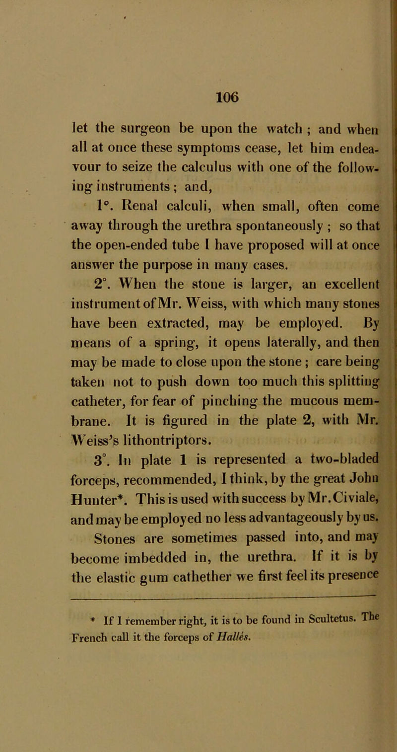 let the surgeon be upon the watch ; and when 1 all at once these symptoms cease, let him endea- | vour to seize the calculus with one of the follow- i ing instruments; and, 1®. Renal calculi, when small, often come i away through the urethra spontaneously ; so that : the open-ended tube I have proposed will at once i answer the purpose in many cases. 2°. When the stone is larger, an excellent instrument of Mr. Weiss, with which many stones t have been extracted, may be employed. By means of a spring, it opens laterally, and then s may be made to close upon the stone; care being taken not to push down too much this splitting catheter, for fear of pinching the mucous mem- brane. It is figured in the plate 2, with Mr. W eiss’s lithontriptors. 3°. In plate 1 is represented a two-bladed forceps, recommended, 1 think, by the great John Hunter*. This is used with success by Mr.Civiale, and may be employed no less advantageously by us. Stones are sometimes passed into, and may become imbedded in, the urethra. If it is by the elastic gum cathether we first feel its presence * If 1 remember right, it is to be found in Scultetus. The French call it the forceps of Halles.