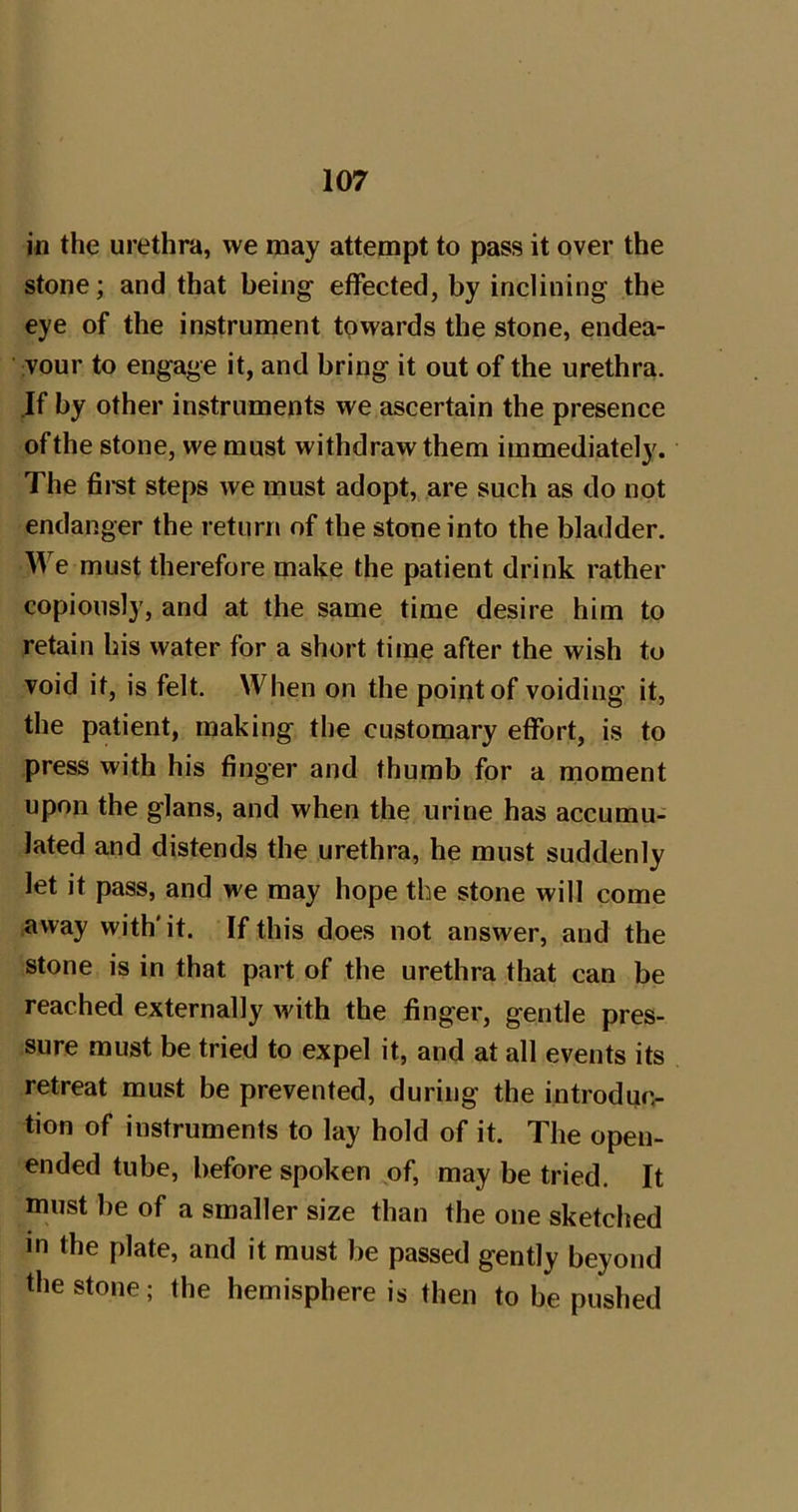 in the urethra, we may attempt to pass it over the stone; and that being effected, by inclining the eye of the instrument towards the stone, endea- vour to engage it, and bring it out of the urethra. If by other instruments we ascertain the presence of the stone, we must withdraw them immediately. The fii*st steps we must adopt, are such as do not endanger the return of the stone into the bladder. We must therefore make the patient drink rather copiously, and at the same time desire him to retain his water for a short time after the wish to void it, is felt. When on the point of voiding it, the patient, making the customary effort, is to press with his finger and thumb for a moment upon the glans, and when the urine has accumu- lated and distends the urethra, he must suddenly let it pass, and we may hope the stone will come .away with'it. If this does not answer, and the stone is in that part of the urethra that can be reached externally with the finger, gentle pres- sure must be tried to expel it, and at all events its retreat must be prevented, during the introdqc- tion of instruments to lay hold of it. The open- ended tube, before spoken ^of, may be tried. It must be of a smaller size than the one sketched in the plate, and it must be passed gently beyond the stone; the hemisphere is then to be pushed