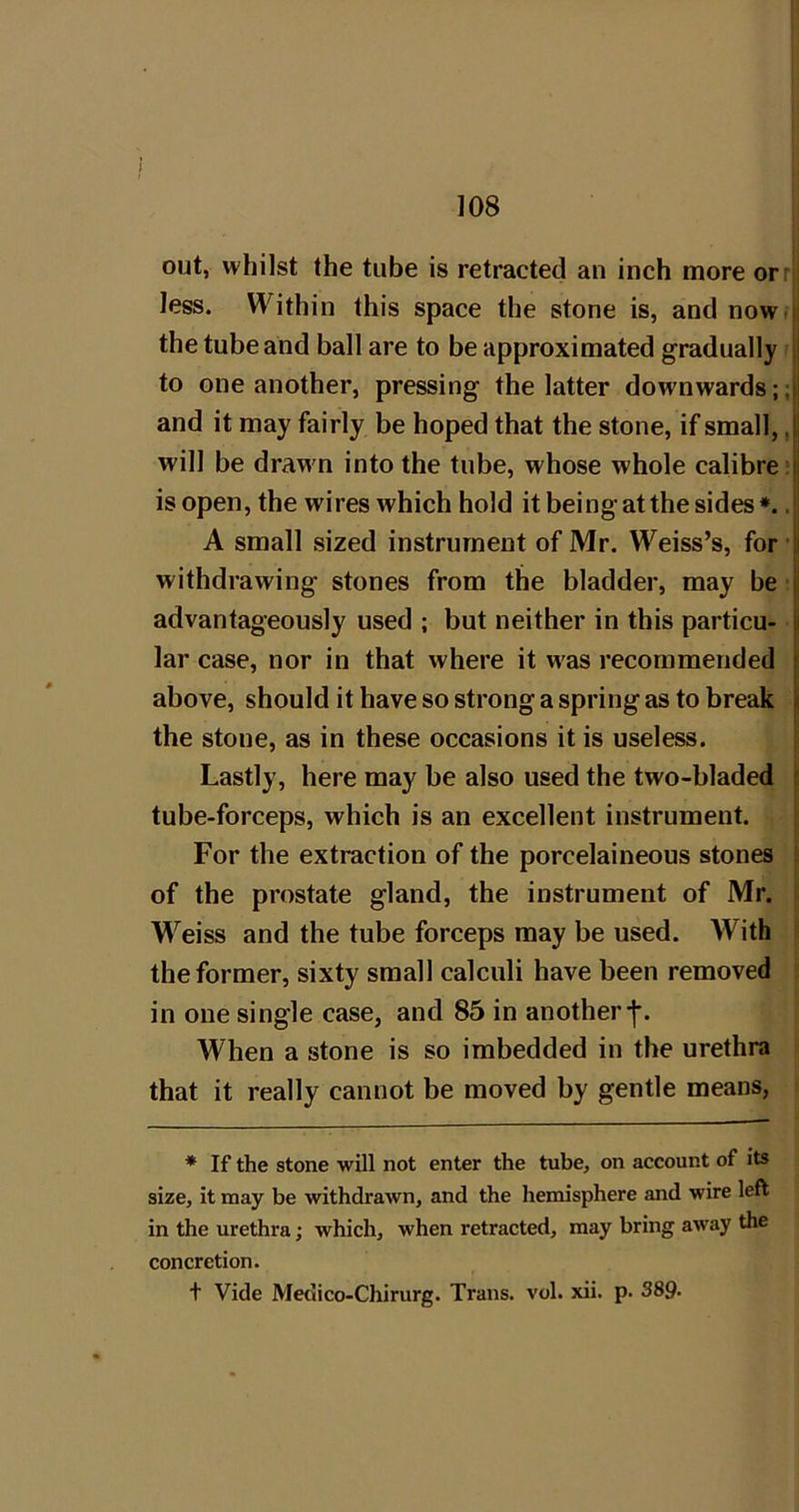 out, whilst the tube is retracted an inch more orrj less. Within this space the stone is, and now. the tube and ball are to be approximated gradually to one another, pressing the latter downwards;; and it may fairly be hoped that the stone, if small,, will be drawn into the tube, whose whole calibre; isopen, the wires which hold it being at the sides*.. A small sized instrument of Mr. Weiss’s, for withdrawing stones from the bladder, may be: advantageously used ; but neither in this particu- lar case, nor in that where it was recommended above, should it have so strong a spring as to break the stone, as in these occasions it is useless. Lastly, here may be also used the two-bladed tube-forceps, which is an excellent instrument. For the extraction of the porcelaineous stones of the prostate gland, the instrument of Mr. Weiss and the tube forceps may be used. With the former, sixty small calculi have been removed s in one single case, and 85 in anotherf. When a stone is so imbedded in the urethra that it really cannot be moved by gentle means, * If the stone will not enter the tube, on account of its size, it may be withdrawn, and the hemisphere and wire left in the urethra; which, when retracted, may bring away the concretion. + Vide Medico-Chirurg. Trans, vol. xii. p. 389-