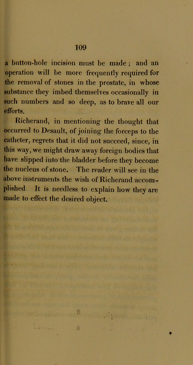 a button-hole incision must be made ; and an operation will be more frequently required for the removal of stones in the prostate, in whose substance they imbed themselves occasionally in such numbers and so deep, as to brave all our efforts. Richerand, in mentioning the thought that occurred to Desault, of joining the forceps to the catheter, regrets that it did not succeed, since, in this way, we might draw away foreign bodies that have slipped into the bladder before they become the nucleus of stone. The reader will see in the above instruments the wish of Richerand accom- plished. It is needless to explain how they are made to effect the desired object.