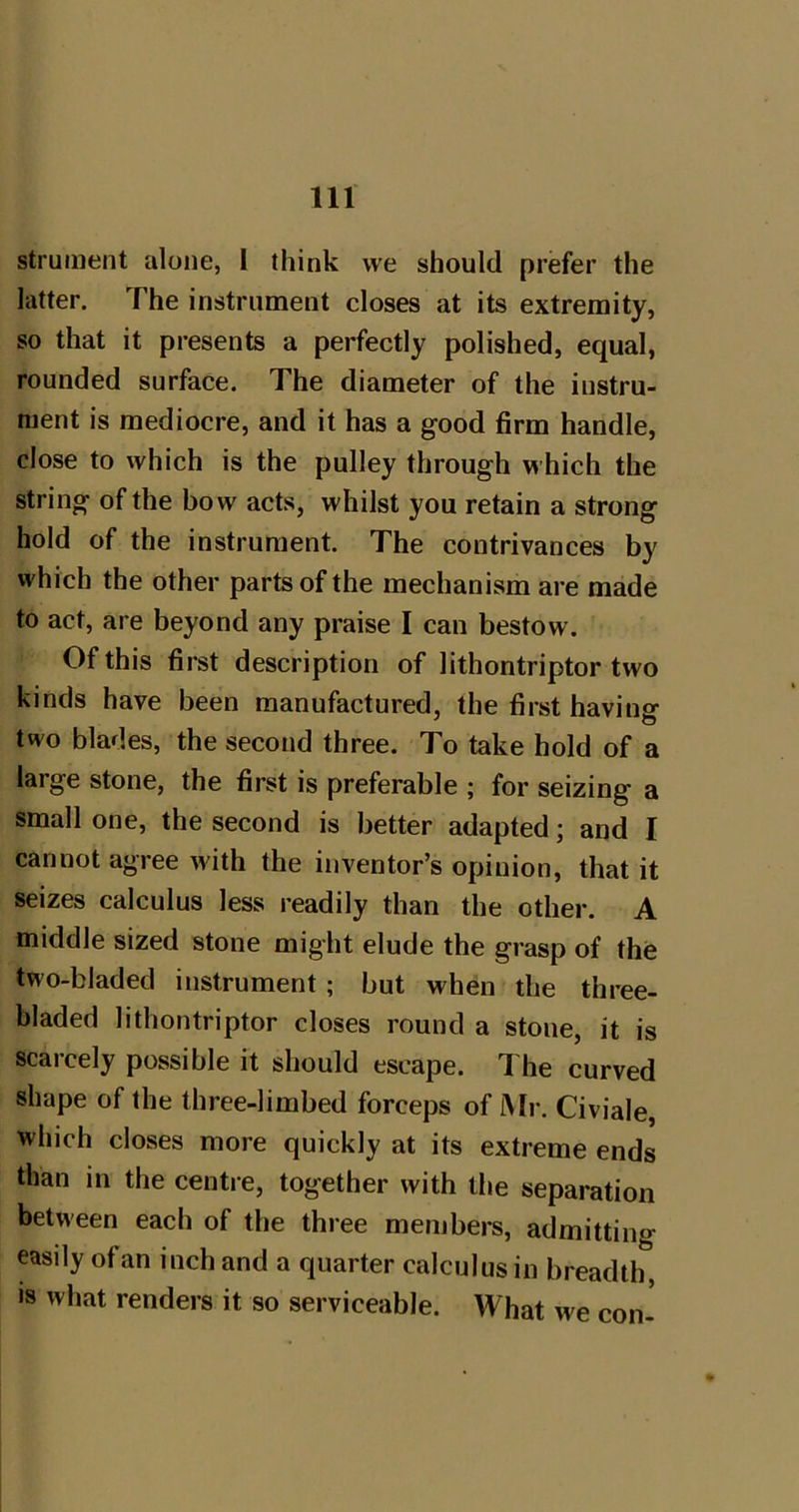 strument alone, I think we should prefer the latter. The instrument closes at its extremity, so that it presents a perfectly polished, equal, rounded surface. The diameter of the instru- ment is mediocre, and it has a good firm handle, close to which is the pulley through which the string of the bow acts, whilst you retain a strong hold of the instrument. The contrivances by which the other parts of the mechanism are made to act, are beyond any praise I can bestow. Of this first description of lithontriptor two kinds have been manufactured, the first having two blades, the second three. To take hold of a large stone, the first is preferable ; for seizing a small one, the second is better adapted; and I cannot agree with the inventor’s opinion, that it seizes calculus less readily than the other. A middle sized stone might elude the grasp of the two-bladed instrument; but when the three- bladed lithontriptor closes round a stone, it is scarcely possible it should escape. The curved shape of the three-limbed forceps of iMr. Civiale, which closes more quickly at its extreme ends than in the centre, together with the separation between each of the three members, admitting easily of an inch and a quarter calculus in breadth, is what renders it so serviceable. What we con^