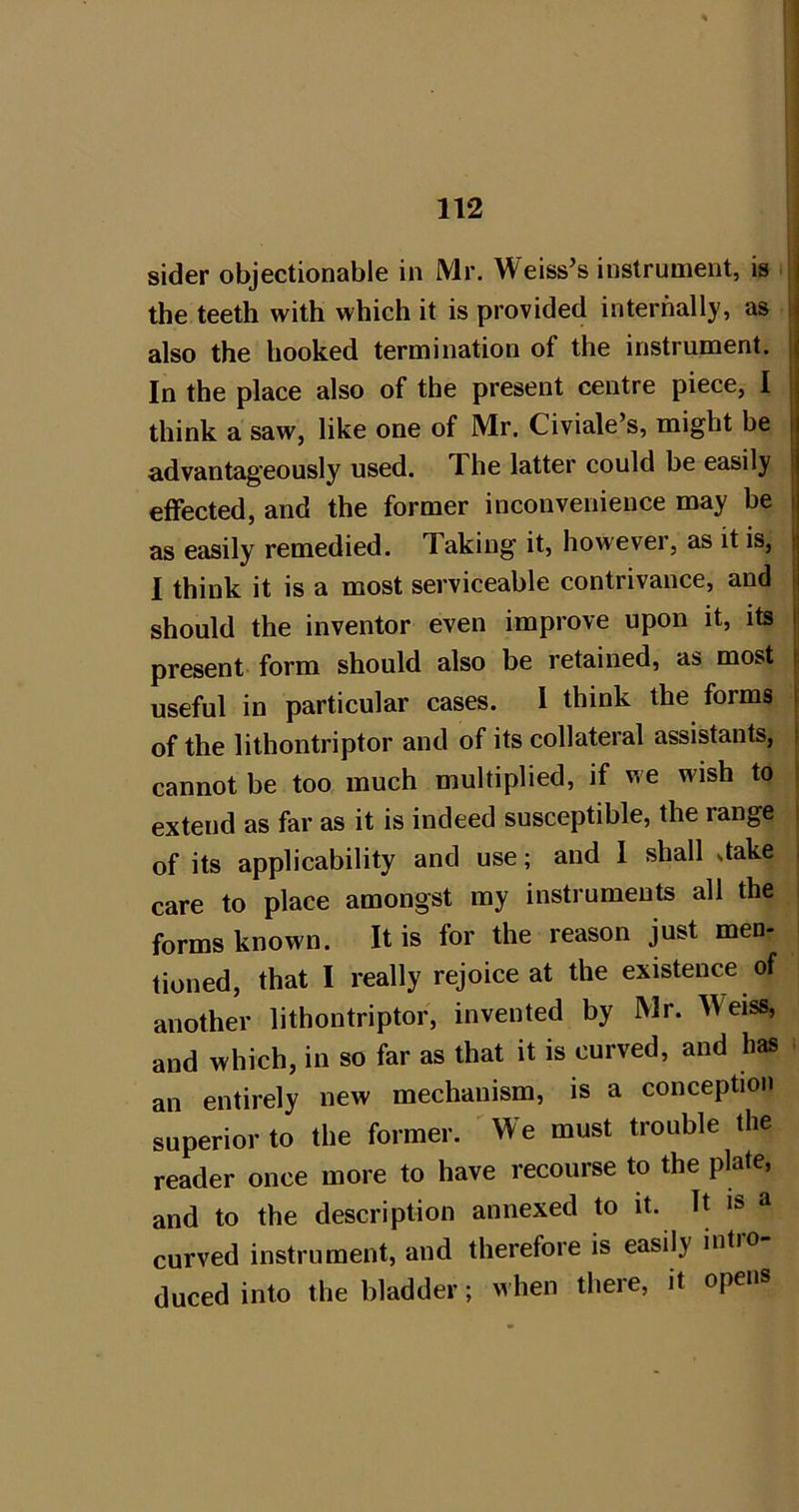 I 112 ! sider objectionable in Mr. Weiss’s instrument, is ' the teeth with which it is provided internally, as \ also the hooked termination of the instrument. | In the place also of the present centre piece, I | think a saw, like one of Mr. Civiale’s, might be | advantageously used. The latter could be easily ! effected, and the former inconvenience may be j as easily remedied. Taking it, however, as it is, 1 1 think it is a most serviceable contrivance, and i should the inventor even improve upon it, its li present form should also be retained, as most i useful in particular cases. 1 think the forms I of the lithontriptor and of its collateral assistants, i cannot be too much multiplied, if we wish to ; extend as far as it is indeed susceptible, the range i of its applicability and use; and 1 shall dake care to place amongst my instruments all the forms known. It is for the reason just men- tioned, that I really rejoice at the existence of another lithontriptor, invented by Mr. Weiss, and which, in so far as that it is curved, and has an entirely new mechanism, is a conception superior to the former. 'We must trouble the reader once more to have recourse to the plate, and to the description annexed to it. It is a curved instrument, and therefore is easily intio duced into the bladder; when there, it opens