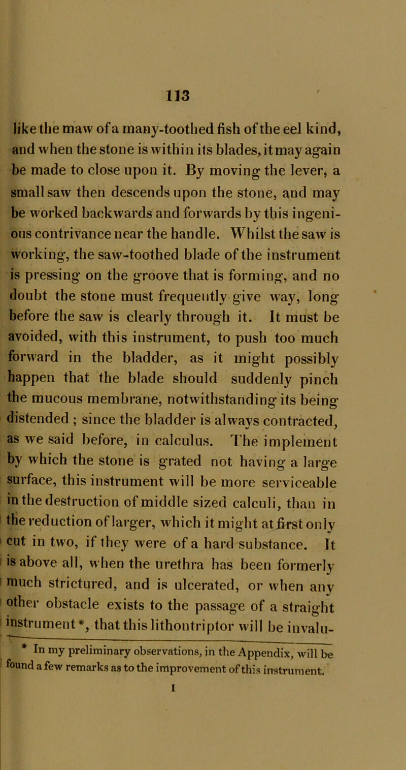 / like the maw of a rnany-toothed fish of the eel kind, and when the stone is within its blades, itmay again be made to close upon it. By moving the lever, a small saw then descends upon the stone, and may be worked backwards and forwards by this ingeni- ous contrivance near the handle. Whilst the saw is working, the saw-toothed blade of the instrument is pressing on the groove that is forming, and no doubt the stone must frequently give way, long before the saw is clearly through it. It must be avoided, with this instrument, to push too much forward in the bladder, as it might possibly happen that the blade should suddenly pinch the mucous membrane, notwithstanding its being distended ; since the bladder is alwavs contracted, as we said before, in calculus. The implement by which the stone is grated not having a large surface, this instrument will be more serviceable in the destruction of middle sized calculi, than in the reduction of larger, which it might at first only I cut in two, if they were of a hard substance. It I is above all, when the urethra has been formerly I much strictured, and is ulcerated, or when any other obstacle exists to the passage of a straight ■ instrument*, that this lithontriptor will be invalu- * In my preliminary observations, in the Appendix, will be found a few remarks as to the improvement of this instrument. 1