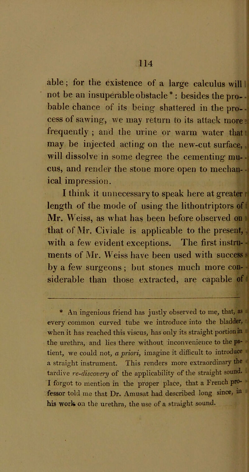 able; for the existence of a large calculus will i not be an insuperable obstacle *: besides the pro- -i bable chance of its being shattered in the pro--t cess of sawing, we may return to its attack more frequently ; and the urine or warm water thati may be injected acting on the new-cut surface, ,j will dissolve in some degree the cementing mu--i cus, and render the stone more open to median--i ical impression. | I think it unnecessary to speak here at greater rtj length of the mode of using the lithontriptors of t Mr. Weiss, as what has been before observed on )>j that of Mr. Civiale is applicable to the present,, with a few evident exceptions. The first instru- -<| ments of Mr. Weiss have been used with success si by a few surgeons ; but stones much more con- -ii siderable than those extracted, are capable of i * An ingenious friend has justly observed to me, that, as ■ every common curved tube we introduce into the bladder, ' when it has reached this viscus, has only its straight portion in i the urethra, and lies there without inconvenience to the pa- tient, we could not, a priori, imagine it difficult to introduce • a straight instrument. This renders more extraordinary the . tardive re-discovery of the applicability of the straight sound. I forgot to mention in the proper place, that a French pro- fessor told me that Dr. Amusat had described long since, m his work on the urethra, the use of a straight sound.