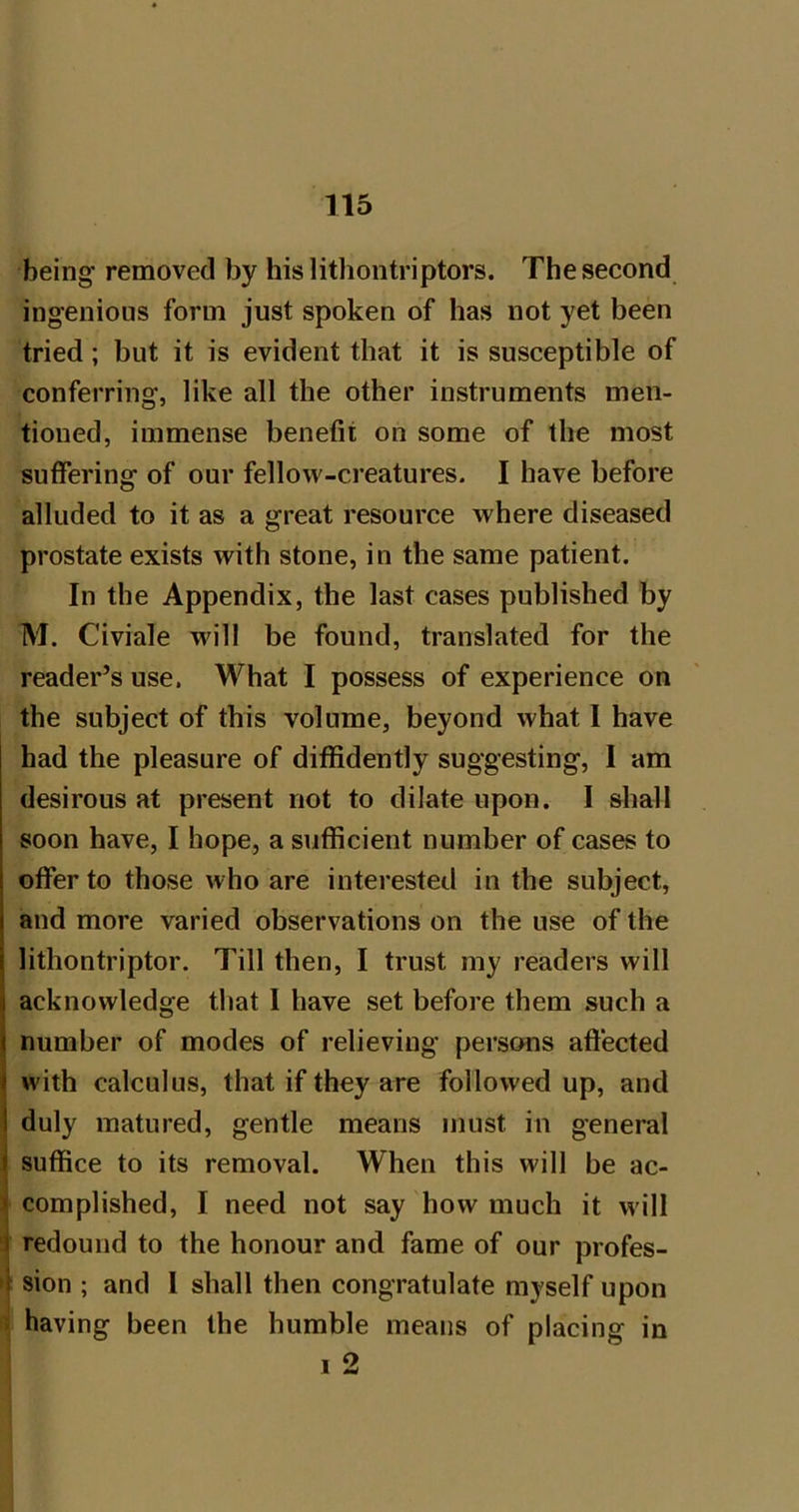 being removed by hislithontriptors. The second ingenious form just spoken of has not yet been tried; but it is evident that it is susceptible of conferring, like all the other instruments men- tioned, immense benefit on some of the most suffering of our fellow-creatures. I have before alluded to it as a great resource where diseased prostate exists with stone, in the same patient. In the Appendix, the last cases published by M. Civiale will be found, translated for the reader’s use. What I possess of experience on the subject of this volume, beyond what I have had the pleasure of diffidently suggesting, I am desirous at present not to dilate upon. I shall soon have, I hope, a sufficient number of cases to offer to those who are interested in the subject, and more varied observations on the use of the lithontriptor. Till then, I trust my readers will acknowledge that I have set before them such a number of modes of relieving persons aftected \ with calculus, that if they are followed up, and j duly matured, gentle means must in general ^ suffice to its removal. When this will be ac- f complished, I need not say how much it will t redound to the honour and fame of our profes- 4 sion ; and I shall then congratulate myself upon < having been the humble means of placing in 1 2