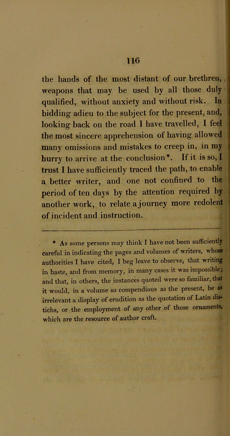 the hands of the most distant of our brethren, i weapons that may be used by all those duly ; qualified, without anxiety and without risk. In | bidding adieu to the subject for the present, and, | looking back on the road I have travelled, I feel | the most sincere apprehension of having allowed | many omissions and mistakes to creep in, in my | hurry to arrive at the conclusion*. Ifitisso, I i trust I have sufficiently traced the path, to enable | a better writer, and one not confined to the period of ten days by the attention required by | another work, to relate a journey more redolent | of incident and instruction. * As some persons may think I have not been sufficiently careful in indicating the pages and volumes of writers, whose i authorities I have cited, I beg leave to observe, that writing in haste, and from memory, in many cases it was impossible; and that, in others, the instances quoted were so familiar, that it would, in a volume so compendious as the present, be as irrelevant a display of erudition as the quotation of Latin dis- tichs, or the employment of any other of those ornaments, which are the resource of author craft.