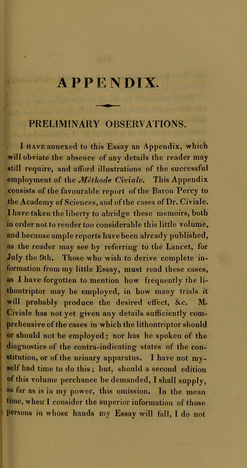 APPENDIX. PRELIMINARY OBSERVATIONS. I HAVE annexed to thi.s Essay an Appendix, which will obviate the absence of any details the reader may still require, and afford illustrations of the successful employment of the M^lhode Civiale. This Appendix consists of the favourable report of the Baron Percy to the Academy of Sciences, and of the cases of Dr. Civiale. I have taken the liberty to abridge these memoirs, both in order not to render too considerable this little volume, and because ample reports have been already published, as the reader may see by referring to the Lancet, for July the 9tb. Those who wish to derive complete in- formation from my little Essay, must read these cases, as I have forgotten to mention how frequently the li- thontriptor may be employed, in how many trials it will probably produce the desired effect, &c. M. Civiale has not yet given any details sufficiently com- prehensive of the cases in which the lithontriptor should or should not be employed; nor has he spoken of the diagnostics of the contra-indicating states of the con- stitution, or of the urinary apparatus. I have not my- I self had time to do this; but, should a second edition i of this volume perchance be demanded, I shall supply, ^ as far as is in my power, this omission. In the mean time, when 1 consider the superior information of those