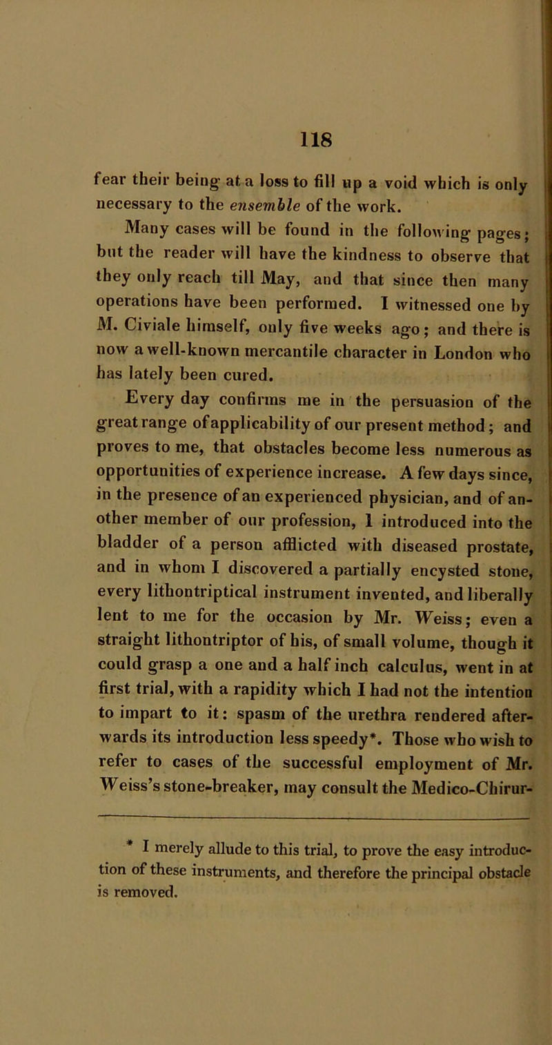 fear their being at a loss to fill up a void which is only necessary to the ensemble of the work. Many cases will be found in the following pages; but the reader will have the kindness to observe that they only reach till May, and that since then many operations have been performed. I witnessed one by M. Civiale himself, only five weeks ago; and there is now a well-known mercantile character in London who has lately been cured. Every day confirms me in the persuasion of the great range of applicability of our present method; and proves to me, that obstacles become less numerous as opportunities of experience increase. A few days since, in the presence of an experienced physician, and of an- other member of our profession, 1 introduced into the bladder of a person afflicted with diseased prostate, and in whom I discovered a partially encysted stone, every lithontriptical instrument invented, and liberally lent to me for the occasion by Mr. Weiss; even a straight lithontriptor of his, of small volume, though it could grasp a one and a half inch calculus, went in at first trial, with a rapidity which I had not the intention to impart to it; spasm of the urethra rendered after- wards its introduction less speedy*. Those who wish to refer to cases of the successful employment of Mr. Weiss’s stone-breaker, may consult the Medico-Chirur- * I merely allude to this trial, to prove the easy introduc- tion of these instruments, and therefore the principal obstacle is removed.