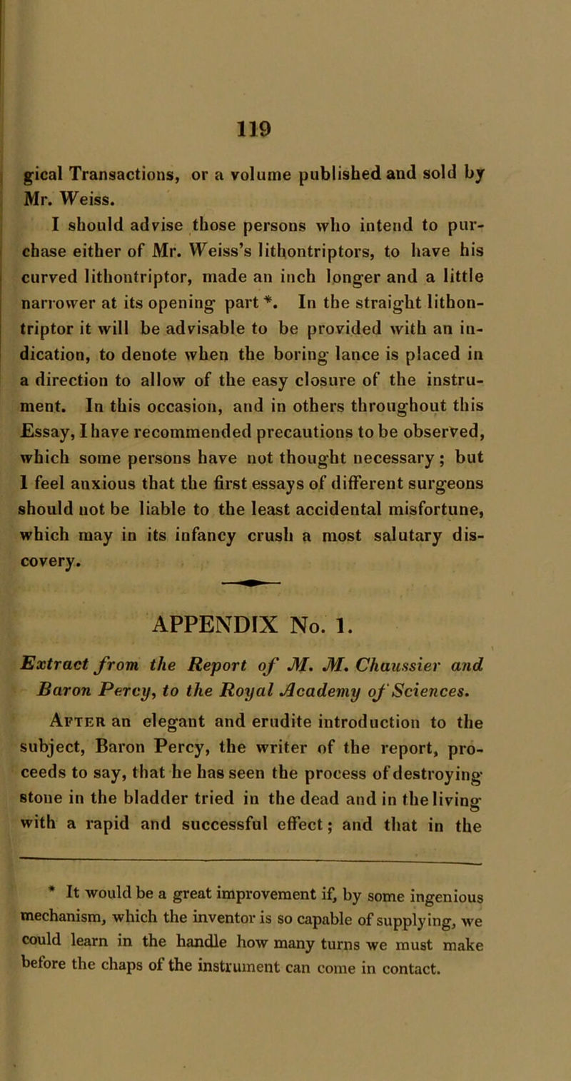 i gical Transactions, or a volume published and sold by Mr. Weiss. I should advise those persons who intend to pur- I chase either of Mr. Weiss’s lithontriptors, to have his I curved lithontriptor, made an inch longer and a little j narrower at its opening part *. In the straight lithon- j triptor it will be advisable to be provided with an in- dication, to denote when the boring lance is placed in a direction to allow of the easy closure of the instru- ment. In this occasion, and in others throughout this Essay, I have recommended precautions to be observed, which some persons have not thought necessary; but I feel anxious that the first essays of different surgeons should not be liable to the least accidental misfortune, which may in its infancy crush a most salutary dis- covery. APPENDIX No. 1. Extract from the Report of M. M. Chaussier and Baron Percy, to the Royal Academy of Sciences. After an elegant and erudite introduction to the subject, Baron Percy, the writer of the report, pro- ceeds to say, that he has seen the process of destroying- stone in the bladder tried in the dead and in the living with a rapid and successful effect; and that in the * It would be a great improvement if, by some ingenious mechanism, which the inventor is so capable of supplying, we could learn in the handle how many turns we must make before the chaps of the instrument can come in contact.