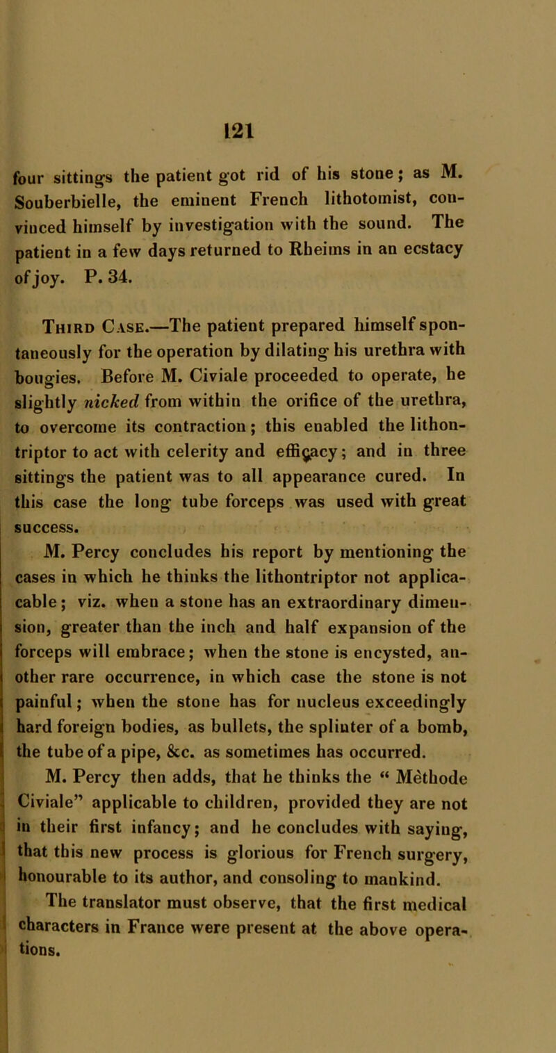 four sitting's the patient got rid of his stone \ as M. Souberbielle, the eminent French lithotomist, con- vinced himself by investigation with the sound. The patient in a few days returned to Rheims in an ecstacy of joy. P.34. Third Case.—The patient prepared himself spon- taneously for the operation by dilating his urethra with bougies. Before M. Civiale proceeded to operate, he slightly nicked from within the orifice of the urethra, to overcome its contraction; this enabled the lithon- triptor to act with celerity and effig^cy; and in three sittings the patient was to all appearance cured. In this case the long tube forceps was used with great success. M. Percy concludes his report by mentioning the cases in which he thinks the lithontriptor not applica- cable; viz. when a stone has an extraordinary dimen- sion, greater than the inch and half expansion of the forceps will embrace; when the stone is encysted, an- other rare occurrence, in which case the stone is not painful; when the stone has for nucleus exceedingly hard foreign bodies, as bullets, the splinter of a bomb, the tube of a pipe, &c. as sometimes has occurred. M. Percy then adds, that he thinks the “ Methode !| Civiale” applicable to children, provided they are not i| in their first infancy; and he concludes with saying, \ that this new process is glorious for French surgery, I honourable to its author, and consoling to mankind. The translator must observe, that the first medical ^ characters in France were present at the above opera- 'I tions.