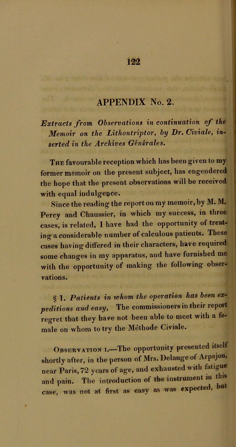 I APPENDIX No. 2. Extracts from Observations in continuation of the < Memoir on the Lithontriptor, by Dr. Civiale, in- i serted in the Archives G^nkrales. I The favourable reception which has been given to my | former memoir on the present subject, bas engendered \ the hope that the present observations will be received | with equal indulgeoce. Since the reading the report on my memoir, by M. M. I Percy and Chaussier, in which my success, in three i cases, is related, I have had the opportunity of treat- I ing a considerable number of calculous patients. These i cases having differed in their characters, have required i some changes in my apparatus, and have furnished me with the opportunity of making the following obser- vations. § 1. Patients in whom the operation has been ex- peditious and easy, The commissioners in their report regret that they have not been able to meet with a fe- male on whom to try the Methode Civiale. Observation i.—The opportunity presented itself shortly after, in the person of Mrs. Delange of Arpajon, near Paris, 72 years of age, and exhausted with fatigu® and pain. The introduction of the instrument in this case, was not at first as easy ns was expected,