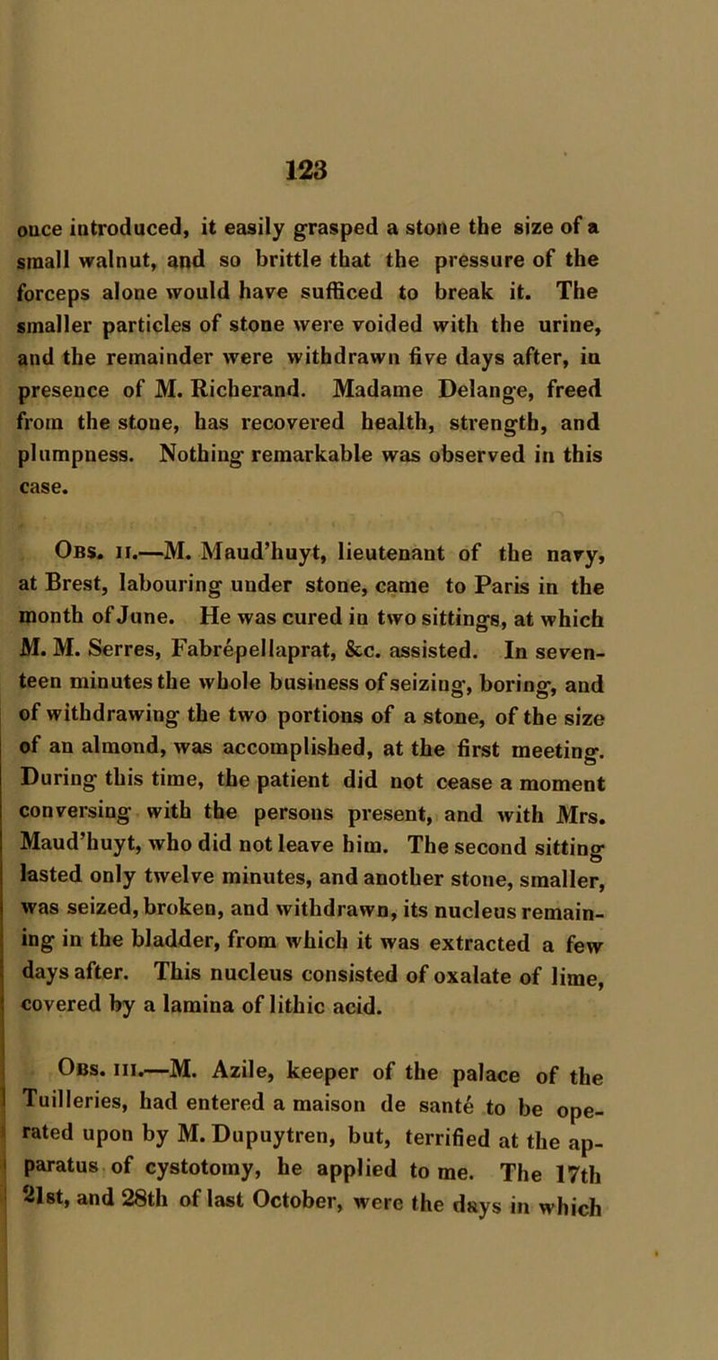 ouce introduced, it easily grasped a stone the size of a small walnut, and so brittle that the pressure of the forceps alone would have sufficed to break it. The smaller particles of stone were voided with the urine, and the remainder were withdrawn five days after, in presence of M. Richerand. Madame Delange, freed from the stone, has recovered health, strength, and plumpness. Nothing remarkable was observed in this case. Obs. II.—M. Maud’huyt, lieutenant of the navy, at Brest, labouring under stone, came to Paris in the month of June. He was cured in two sittings, at which M. M. Serres, Fabrepellaprat, &c. assisted. In seven- teen minutes the whole business of seizing, boring, and of withdrawing the two portions of a stone, of the size of an almond, was accomplished, at the first meeting. During this time, the patient did not cease a moment conversing with the persons present, and with Mrs. Maud’huyt, who did not leave him. The second sittinsr O lasted only twelve minutes, and another stone, smaller, was seized, broken, and withdrawn, its nucleus remain- ing in the bladder, from which it was extracted a few days after. This nucleus consisted of oxalate of lime, covered by a lamina of lithic acid. j Obs. III.—M. Azile, keeper of the palace of the I Tuilleries, had entered a maison de sante to be ope- \ rated upon by M. Dupuytren, but, terrified at the ap- j paratus of cystotomy, he applied tome. The 17th ! 21st, and 28th of last October, were the days in which